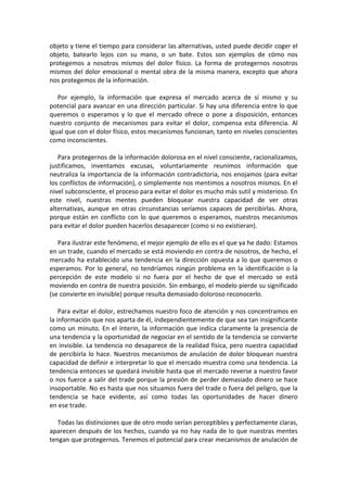 objeto y tiene el tiempo para considerar las alternativas, usted puede decidir coger el
objeto, batearlo lejos con su mano, o un bate. Estos son ejemplos de cómo nos
protegemos a nosotros mismos del dolor físico. La forma de protegernos nosotros
mismos del dolor emocional o mental obra de la misma manera, excepto que ahora
nos protegemos de la información.
Por ejemplo, la información que expresa el mercado acerca de sí mismo y su
potencial para avanzar en una dirección particular. Si hay una diferencia entre lo que
queremos o esperamos y lo que el mercado ofrece o pone a disposición, entonces
nuestro conjunto de mecanismos para evitar el dolor, compensa esta diferencia. Al
igual que con el dolor físico, estos mecanismos funcionan, tanto en niveles conscientes
como inconscientes.
Para protegernos de la información dolorosa en el nivel consciente, racionalizamos,
justificamos, inventamos excusas, voluntariamente reunimos información que
neutraliza la importancia de la información contradictoria, nos enojamos (para evitar
los conflictos de información), o simplemente nos mentimos a nosotros mismos. En el
nivel subconsciente, el proceso para evitar el dolor es mucho más sutil y misterioso. En
este nivel, nuestras mentes pueden bloquear nuestra capacidad de ver otras
alternativas, aunque en otras circunstancias seríamos capaces de percibirlas. Ahora,
porque están en conflicto con lo que queremos o esperamos, nuestros mecanismos
para evitar el dolor pueden hacerlos desaparecer (como si no existieran).
Para ilustrar este fenómeno, el mejor ejemplo de ello es el que ya he dado: Estamos
en un trade, cuando el mercado se está moviendo en contra de nosotros, de hecho, el
mercado ha establecido una tendencia en la dirección opuesta a lo que queremos o
esperamos. Por lo general, no tendríamos ningún problema en la identificación o la
percepción de este modelo si no fuera por el hecho de que el mercado se está
moviendo en contra de nuestra posición. Sin embargo, el modelo pierde su significado
(se convierte en invisible) porque resulta demasiado doloroso reconocerlo.
Para evitar el dolor, estrechamos nuestro foco de atención y nos concentramos en
la información que nos aparta de él, independientemente de que sea tan insignificante
como un minuto. En el ínterin, la información que indica claramente la presencia de
una tendencia y la oportunidad de negociar en el sentido de la tendencia se convierte
en invisible. La tendencia no desaparece de la realidad física, pero nuestra capacidad
de percibirla lo hace. Nuestros mecanismos de anulación de dolor bloquean nuestra
capacidad de definir e interpretar lo que el mercado muestra como una tendencia. La
tendencia entonces se quedará invisible hasta que el mercado reverse a nuestro favor
o nos fuerce a salir del trade porque la presión de perder demasiado dinero se hace
insoportable. No es hasta que nos situamos fuera del trade o fuera del peligro, que la
tendencia se hace evidente, así como todas las oportunidades de hacer dinero
en ese trade.
Todas las distinciones que de otro modo serían perceptibles y perfectamente claras,
aparecen después de los hechos, cuando ya no hay nada de lo que nuestras mentes
tengan que protegernos. Tenemos el potencial para crear mecanismos de anulación de
 