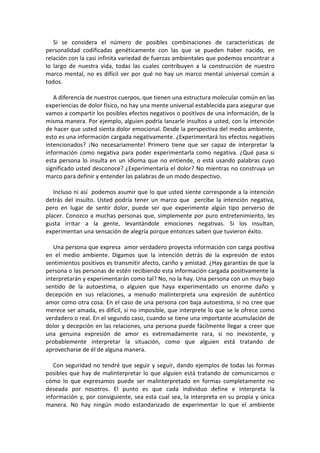Si se considera el número de posibles combinaciones de características de
personalidad codificadas genéticamente con las que se pueden haber nacido, en
relación con la casi infinita variedad de fuerzas ambientales que podemos encontrar a
lo largo de nuestra vida, todas las cuales contribuyen a la construcción de nuestro
marco mental, no es difícil ver por qué no hay un marco mental universal común a
todos.
A diferencia de nuestros cuerpos, que tienen una estructura molecular común en las
experiencias de dolor físico, no hay una mente universal establecida para asegurar que
vamos a compartir los posibles efectos negativos o positivos de una información, de la
misma manera. Por ejemplo, alguien podría lanzarle insultos a usted, con la intención
de hacer que usted sienta dolor emocional. Desde la perspectiva del medio ambiente,
esto es una información cargada negativamente. ¿Experimentará los efectos negativos
intencionados? ¡No necesariamente! Primero tiene que ser capaz de interpretar la
información como negativa para poder experimentarla como negativa. ¿Qué pasa si
esta persona lo insulta en un idioma que no entiende, o está usando palabras cuyo
significado usted desconoce? ¿Experimentaría el dolor? No mientras no construya un
marco para definir y entender las palabras de un modo despectivo.
Incluso ni así podemos asumir que lo que usted siente corresponde a la intención
detrás del insulto. Usted podría tener un marco que percibe la intención negativa,
pero en lugar de sentir dolor, puede ser que experimente algún tipo perverso de
placer. Conozco a muchas personas que, simplemente por puro entretenimiento, les
gusta irritar a la gente, levantándole emociones negativas. Si los insultan,
experimentan una sensación de alegría porque entonces saben que tuvieron éxito.
Una persona que expresa amor verdadero proyecta información con carga positiva
en el medio ambiente. Digamos que la intención detrás de la expresión de estos
sentimientos positivos es transmitir afecto, cariño y amistad. ¿Hay garantías de que la
persona o las personas de estén recibiendo esta información cargada positivamente la
interpretarán y experimentarán como tal? No, no la hay. Una persona con un muy bajo
sentido de la autoestima, o alguien que haya experimentado un enorme daño y
decepción en sus relaciones, a menudo malinterpreta una expresión de auténtico
amor como otra cosa. En el caso de una persona con baja autoestima, si no cree que
merece ser amada, es difícil, si no imposible, que interprete lo que se le ofrece como
verdadero o real. En el segundo caso, cuando se tiene una importante acumulación de
dolor y decepción en las relaciones, una persona puede fácilmente llegar a creer que
una genuina expresión de amor es extremadamente rara, si no inexistente, y
probablemente interpretar la situación, como que alguien está tratando de
aprovecharse de él de alguna manera.
Con seguridad no tendré que seguir y seguir, dando ejemplos de todas las formas
posibles que hay de malinterpretar lo que alguien está tratando de comunicarnos o
cómo lo que expresamos puede ser malinterpretado en formas completamente no
deseada por nosotros. El punto es que cada individuo define e interpreta la
información y, por consiguiente, sea esta cual sea, la interpreta en su propia y única
manera. No hay ningún modo estandarizado de experimentar lo que el ambiente
 