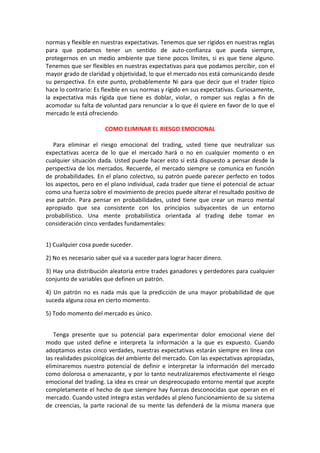 normas y flexible en nuestras expectativas. Tenemos que ser rígidos en nuestras reglas
para que podamos tener un sentido de auto-confianza que pueda siempre,
protegernos en un medio ambiente que tiene pocos límites, si es que tiene alguno.
Tenemos que ser flexibles en nuestras expectativas para que podamos percibir, con el
mayor grado de claridad y objetividad, lo que el mercado nos está comunicando desde
su perspectiva. En este punto, probablemente Ni para que decir que el trader típico
hace lo contrario: Es flexible en sus normas y rígido en sus expectativas. Curiosamente,
la expectativa más rígida que tiene es doblar, violar, o romper sus reglas a fin de
acomodar su falta de voluntad para renunciar a lo que él quiere en favor de lo que el
mercado le está ofreciendo.
COMO ELIMINAR EL RIESGO EMOCIONAL
Para eliminar el riesgo emocional del trading, usted tiene que neutralizar sus
expectativas acerca de lo que el mercado hará o no en cualquier momento o en
cualquier situación dada. Usted puede hacer esto si está dispuesto a pensar desde la
perspectiva de los mercados. Recuerde, el mercado siempre se comunica en función
de probabilidades. En el plano colectivo, su patrón puede parecer perfecto en todos
los aspectos, pero en el plano individual, cada trader que tiene el potencial de actuar
como una fuerza sobre el movimiento de precios puede alterar el resultado positivo de
ese patrón. Para pensar en probabilidades, usted tiene que crear un marco mental
apropiado que sea consistente con los principios subyacentes de un entorno
probabilístico. Una mente probabilística orientada al trading debe tomar en
consideración cinco verdades fundamentales:
1) Cualquier cosa puede suceder.
2) No es necesario saber qué va a suceder para lograr hacer dinero.
3) Hay una distribución aleatoria entre trades ganadores y perdedores para cualquier
conjunto de variables que definen un patrón.
4) Un patrón no es nada más que la predicción de una mayor probabilidad de que
suceda alguna cosa en cierto momento.
5) Todo momento del mercado es único.
Tenga presente que su potencial para experimentar dolor emocional viene del
modo que usted define e interpreta la información a la que es expuesto. Cuando
adoptamos estas cinco verdades, nuestras expectativas estarán siempre en línea con
las realidades psicológicas del ambiente del mercado. Con las expectativas apropiadas,
eliminaremos nuestro potencial de definir e interpretar la información del mercado
como dolorosa o amenazante, y por lo tanto neutralizaremos efectivamente el riesgo
emocional del trading. La idea es crear un despreocupado entorno mental que acepte
completamente el hecho de que siempre hay fuerzas desconocidas que operan en el
mercado. Cuando usted integra estas verdades al pleno funcionamiento de su sistema
de creencias, la parte racional de su mente las defenderá de la misma manera que
 