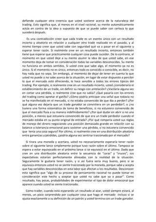 defiende cualquier otra creencia que usted sostiene acerca de la naturaleza del
trading. Esto significa que, al menos en el nivel racional, su mente automáticamente
actúa en contra de la idea o supuesto de que se puede saber con certeza lo que
sucederá después.
Es una contradicción creer que cada trade es un evento único con un resultado
incierto y aleatorio en relación a cualquier otro trade realizado en el pasado, y al
mismo tiempo creer que usted sabe con seguridad qué va a pasar en el siguiente y
esperar tener razón. Si realmente cree en un resultado incierto, entonces también
tiene que esperar que prácticamente cualquier cosa puede suceder. De lo contrario, el
momento en que usted deje a su mente asumir la idea de que usted sabe, en ese
momento deja de tomar en consideración todas las variables desconocidas. Su mente
no funciona en ambos sentidos. Si usted cree que sabe algo, el momento ya no es
único. Si el momento no es único, entonces todo es conocido o conocible, es decir, no
hay nada que no sepa. Sin embargo, al momento de dejar de tener en cuenta lo que
usted no puede o no sabe acerca de la situación, en lugar de estar dispuesto a percibir
lo que el mercado está ofreciendo, le hace sensible a todos los errores típicos del
trading. Por ejemplo, si realmente cree en un resultado incierto, usted ¿consideraría el
establecimiento de un trade, sin definir su riesgo con antelación? ¿Vacilaría alguna vez
en cortar una pérdida, si realmente cree que no sabía? ¿Qué pasaría con los errores
del trading como apretar el gatillo? ¿Cómo podría anticipar una señal que todavía no
se ha manifestado en el mercado, si no estaba convencido de que iba a perder? ¿Por
qué alguna vez dejaría que un trade ganador se convirtiera en un perdedor?, o ¿no
tuviera una forma sistemática de toma de beneficios, si no estuviera convencido de
que el mercado fluía a su manera indefinidamente? ¿Por qué dudar en abrir o no una
posición, a menos que estuviera convencido de que era un trade perdedor cuando el
mercado estaba en su punto original de entrada? ¿Por qué rompería usted sus reglas
de manejo del dinero negociando una posición demasiado grande en relación con su
balance o tolerancia emocional para sostener una pérdida, si no estuviera convencido
que tenía una cosa segura? Por último, si realmente cree en una distribución aleatoria
entre ganancias y pérdidas, ¿podría alguna vez sentirse traicionado por el mercado?
Si tirara una moneda y acertara, usted no necesariamente esperaría tener razón
sobre el siguiente lance simplemente porque tuvo razón sobre el último. Tampoco se
espera a estar equivocado en el próximo lance si se equivocó en el último. Dado que
cree en una distribución aleatoria entre la secuencia de “caras” y “cruces”, sus
expectativas estarían perfectamente alineadas con la realidad de la situación.
Seguramente le gustaría tener razón, y si así fuera sería muy bueno, pero si se
equivoca entonces usted no se siente traicionado por la moneda, porque sabe y acepta
que hay variables desconocidas en esta labor que afectan a los resultados. Desconocer
esto significa que "algo de su proceso de pensamiento racional no puede tomar en
consideración este hecho y aceptar que usted no sabe que va a pasar”. Como
resultado, hay pocas, probabilidades de experimentar el tipo de dolor emocional que
aparece cuando usted se siente traicionado.
Como trader, cuando está esperando un resultado al azar, usted siempre estará, al
menos, un poco sorprendido por cualquier cosa que haga el mercado incluso si se
ajusta exactamente a su definición de un patrón y usted termina con un trade ganador.
 