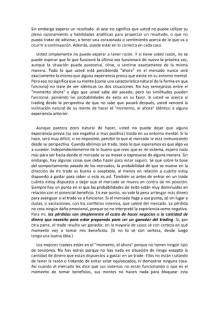 Sin embargo esperar un resultado al azar no significa que usted no puede utilizar su
pleno razonamiento y habilidades analíticas para proyectar un resultado, o que no
pueda tratar de adivinar, o tener una corazonada o sentimiento acerca de lo que va a
ocurrir a continuación. Además, puede estar en lo correcto en cada caso.
Usted simplemente no puede esperar a tener razón. Y si tiene usted razón, no se
puede esperar que lo que funcionó la última vez funcionará de nuevo la próxima vez,
aunque la situación puede parecerse, oírse, o sentirse exactamente de la misma
manera. Todo lo que usted está percibiendo "ahora" en el mercado nunca será
exactamente lo mismo que alguna experiencia previa que existe en su entorno mental.
Pero eso no significa que su mente (como una característica natural de la forma en que
funciona) no trate de ver idénticas las dos situaciones. No hay semejanzas entre el
"momento ahora" y algo que usted sabe del pasado, pero las similitudes pueden
funcionar, poniendo las probabilidades de éxito en su favor. Si usted se acerca al
trading desde la perspectiva de que no sabe que pasará después, usted vencerá la
inclinación natural de su mente de hacer el "momento, el ahora" idéntico a alguna
experiencia anterior.
Aunque parezca poco natural de hacer, usted no puede dejar que alguna
experiencia previa (ya sea negativa o muy positiva) incida en su entorno mental. Si lo
hace, será muy difícil, si no imposible, percibir lo que el mercado le está comunicando
desde su perspectiva. Cuando abrimos un trade, todo lo que esperamos es que algo va
a suceder. Independientemente de lo bueno que creo que es mi sistema, espero nada
más para ver hacia donde el mercado se va mover o expresarse de alguna manera. Sin
embargo, hay algunas cosas que debo hacer para estar seguro. Sé que sobre la base
del comportamiento pasado de los mercados, la probabilidad de que se mueve en la
dirección de mi trade es buena o aceptable, al menos en relación a cuánto estoy
dispuesto a gastar para saber si esto es así. También se antes de entrar en un trade
cuánto estoy dispuesto a dejar que el mercado se mueva en contra de mi posición.
Siempre hay un punto en el que las probabilidades de éxito están muy disminuidas en
relación con el potencial beneficio. En ese punto, no vale la pena arriesgar más dinero
para averiguar si el trade va a funcionar. Si el mercado llega a ese punto, sé sin lugar a
dudas, o vacilaciones, con los conflictos internos, que saldré del mercado. La pérdida
no crea ningún daño emocional, porque yo no interpreté la experiencia como negativa.
Para mi, las pérdidas son simplemente el costo de hacer negocios o la cantidad de
dinero que necesito para estar preparado para ser un ganador del trading. Si, por
otra parte, el trade resulta ser ganador, en la mayoría de casos sé con certeza en qué
momento voy a tomar mis beneficios. (Si no lo sé con certeza, desde luego
tengo una buena idea.)
Los mejores traders están en el "momento, el ahora" porque no tienen ningún tipo
de tensiones. No hay estrés porque no hay nada en situación de riesgo excepto la
cantidad de dinero que están dispuestos a gastar en un trade. Ellos no están tratando
de tener la razón o tratando de evitar estar equivocados, ni demostrar ninguna cosa.
Así cuando el mercado les dice que sus sistemas no están funcionando o que es el
momento de tomar beneficios, sus mentes no hacen nada para bloquear esta
 