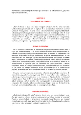 información. Aceptan completamente lo que el mercado les está ofreciendo, y esperan
la próxima oportunidad.
CAPITULO 8
TRABAJAR CON SUS CREENCIAS
Ahora la tarea es que usted debe integrar correctamente las cinco verdades
fundamentales presentadas en el Capítulo 7 en su estructura mental en un nivel
funcional. Para ayudarle a hacerlo, vamos a tener una revisión en profundidad de la
naturaleza, propiedades y características de sus creencias. Sin embargo, antes de hacer
eso voy a revisar y organizar los principales conceptos presentados hasta ahora en un
marco mucho más claro y más práctico, y es lo qué aprenderá de este y los próximos
dos capítulos que constituyen el fundamento para la comprensión de todo lo que tiene
que hacer para lograr sus objetivos como un trader.
DEFINIR EL PROBLEMA
En su nivel más fundamental, el mercado es simplemente una serie de tics altos y
bajos que forman modelos. En el análisis técnico se definen estos modelos como los
patrones. Cualquier patrón particular definido como un modelo es simplemente una
indicación de que hay una mayor probabilidad de que el mercado se moverá en una
dirección u otra. Sin embargo, hay una gran paradoja mental aquí, porque un patrón
implica consistencia, o, al menos, un resultado coherente. Pero la realidad es que cada
patrón es un acontecimiento único. Ellos pueden buscar exactamente lo mismo de un
acontecimiento al siguiente, pero las similitudes son sólo superficiales. La fuerza
subyacente detrás de cada patrón son los traders, los que contribuyen a la formación
de un patrón son siempre diferentes de los que contribuyen a la formación del
próximo, de modo que el resultado de cada patrón es aleatorio en relación con otro.
Nuestras mentes tienen una característica inherente de diseño (el mecanismo de
asociación) que puede hacer esta paradoja difícil de tratar. Ahora estos modelos, o los
patrones que representan, aparecen en el marco de un flujo constante, por lo que el
mercado es un flujo sin fin de oportunidades para entrar, salir, tomar beneficios,
reducir pérdidas, o añadir o restar valor a una posición. En otras palabras, desde la
perspectiva del mercado, cada momento representa para cada uno de nosotros los
traders, la oportunidad de hacer algo en nuestro propio beneficio.
DEFINIR LOS TERMINOS
¿Qué nos impide percibir cada "momento ahora" como una oportunidad para hacer
algo por nosotros mismos o actuar adecuadamente, incluso cuando lo hacemos?
¡Nuestros temores! ¿Cuál es la fuente de nuestros temores? Sabemos que no es el
mercado, porque desde la perspectiva del mercado, los tics altos y bajos y los patrones
que crean no están cargados ni positiva ni negativamente.
 