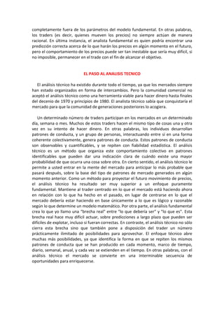 completamente fuera de los parámetros del modelo fundamental. En otras palabras,
los traders (es decir, quienes mueven los precios) no siempre actúan de manera
racional. En última instancia, el analista fundamental es quien podría encontrar una
predicción correcta acerca de lo que harán los precios en algún momento en el futuro,
pero el comportamiento de los precios puede ser tan inestable que sería muy difícil, si
no imposible, permanecer en el trade con el fin de alcanzar el objetivo.
EL PASO AL ANALISIS TECNICO
El análisis técnico ha existido durante todo el tiempo, ya que los mercados siempre
han estado organizados en forma de intercambios. Pero la comunidad comercial no
aceptó el análisis técnico como una herramienta viable para hacer dinero hasta finales
del decenio de 1970 y principios de 1980. El analista técnico sabía que conquistaría el
mercado para que la comunidad de generaciones posteriores lo acogiera.
Un determinado número de traders participan en los mercados en un determinado
día, semana o mes. Muchos de estos traders hacen el mismo tipo de cosas una y otra
vez en su intento de hacer dinero. En otras palabras, los individuos desarrollan
patrones de conducta, y un grupo de personas, interactuando entre sí en una forma
coherente colectivamente, genera patrones de conducta. Estos patrones de conducta
son observables y cuantificables, y se repiten con fiabilidad estadística. El análisis
técnico es un método que organiza este comportamiento colectivo en patrones
identificables que pueden dar una indicación clara de cuándo existe una mayor
probabilidad de que ocurra una cosa sobre otra. En cierto sentido, el análisis técnico le
permite a usted entrar en la mente del mercado para anticipar lo más probable que
pasará después, sobre la base del tipo de patrones de mercado generados en algún
momento anterior. Como un método para proyectar el futuro movimiento de precios,
el análisis técnico ha resultado ser muy superior a un enfoque puramente
fundamental. Mantiene al trader centrado en lo que el mercado está haciendo ahora
en relación con lo que ha hecho en el pasado, en lugar de centrarse en lo que el
mercado debería estar haciendo en base únicamente a lo que es lógico y razonable
según lo que determine un modelo matemático. Por otra parte, el análisis fundamental
crea lo que yo llamo una “brecha real" entre "lo que debería ser" y "lo que es". Esta
brecha real hace muy difícil actuar, sobre predicciones a largo plazo que pueden ser
difíciles de explotar, incluso si fueran correctas. En contraste, el análisis técnico no sólo
cierra esta brecha sino que también pone a disposición del trader un número
prácticamente ilimitado de posibilidades para aprovechar. El enfoque técnico abre
muchas más posibilidades, ya que identifica la forma en que se repiten los mismos
patrones de conducta que se han producido en cada momento, marco de tiempo,
diario, semanal, anual, y cada vez se extienden en el tiempo. En otras palabras, con el
análisis técnico el mercado se convierte en una interminable secuencia de
oportunidades para enriquecerse.
 