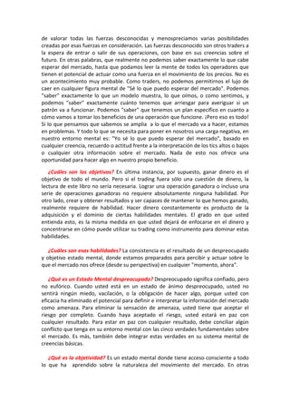 de valorar todas las fuerzas desconocidas y menospreciamos varias posibilidades
creadas por esas fuerzas en consideración. Las fuerzas desconocido son otros traders a
la espera de entrar o salir de sus operaciones, con base en sus creencias sobre el
futuro. En otras palabras, que realmente no podemos saber exactamente lo que cabe
esperar del mercado, hasta que podamos leer la mente de todos los operadores que
tienen el potencial de actuar como una fuerza en el movimiento de los precios. No es
un acontecimiento muy probable. Como traders, no podemos permitirnos el lujo de
caer en cualquier figura mental de "Sé lo que puedo esperar del mercado". Podemos
"saber" exactamente lo que un modelo muestra, lo que oímos, o como sentimos, y
podemos "saber" exactamente cuánto tenemos que arriesgar para averiguar si un
patrón va a funcionar. Podemos "saber" que tenemos un plan específico en cuanto a
cómo vamos a tomar los beneficios de una operación que funcione. ¡Pero eso es todo!
Si lo que pensamos que sabemos se amplia a lo que el mercado va a hacer, estamos
en problemas. Y todo lo que se necesita para poner en nosotros una carga negativa, en
nuestro entorno mental es: "Yo sé lo que puedo esperar del mercado", basado en
cualquier creencia, recuerdo o actitud frente a la interpretación de los tics altos o bajos
o cualquier otra información sobre el mercado. Nada de esto nos ofrece una
oportunidad para hacer algo en nuestro propio beneficio.
¿Cuáles son los objetivos? En última instancia, por supuesto, ganar dinero es el
objetivo de todo el mundo. Pero si el trading fuera sólo una cuestión de dinero, la
lectura de este libro no sería necesaria. Lograr una operación ganadora o incluso una
serie de operaciones ganadoras no requiere absolutamente ninguna habilidad. Por
otro lado, crear y obtener resultados y ser capaces de mantener lo que hemos ganado,
realmente requiere de habilidad. Hacer dinero constantemente es producto de la
adquisición y el dominio de ciertas habilidades mentales. El grado en que usted
entienda esto, es la misma medida en que usted dejará de enfocarse en el dinero y
concentrarse en cómo puede utilizar su trading como instrumento para dominar estas
habilidades.
¿Cuáles son esas habilidades? La consistencia es el resultado de un despreocupado
y objetivo estado mental, donde estamos preparados para percibir y actuar sobre lo
que el mercado nos ofrece (desde su perspectiva) en cualquier "momento, ahora".
¿Qué es un Estado Mental despreocupado? Despreocupado significa confiado, pero
no eufórico. Cuando usted está en un estado de ánimo despreocupado, usted no
sentirá ningún miedo, vacilación, o la obligación de hacer algo, porque usted con
eficacia ha eliminado el potencial para definir e interpretar la información del mercado
como amenaza. Para eliminar la sensación de amenaza, usted tiene que aceptar el
riesgo por completo. Cuando haya aceptado el riesgo, usted estará en paz con
cualquier resultado. Para estar en paz con cualquier resultado, debe conciliar algún
conflicto que tenga en su entorno mental con las cinco verdades fundamentales sobre
el mercado. Es más, también debe integrar estas verdades en su sistema mental de
creencias básicas.
¿Qué es la objetividad? Es un estado mental donde tiene acceso consciente a todo
lo que ha aprendido sobre la naturaleza del movimiento del mercado. En otras
 