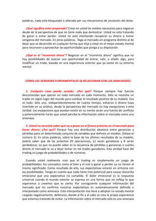 palabras, nada está bloqueado o alterado por sus mecanismos de anulación del dolor.
¿Qué significa estar preparado? Crear en usted los medios necesarios para negociar
desde de la perspectiva de que no tiene nada que demostrar. Usted no está tratando
de ganar o evitar perder. Usted no está intentando recuperar su dinero o tomar
venganza del mercado. En otras palabras, llega al mercado sin programa distinto al de
dejar que se desarrolle en cualquier forma que elija y estar en el mejor estado mental
para reconocer y aprovechar las oportunidades que ponga a su disposición.
¿Qué es el "momento ahora"? Negociar en el "momento ahora" significa que no
hay posibilidades de asociar una oportunidad de entrar, salir, o añadir algo, para
modificar un trade, basado en una experiencia anterior que ya existe en su entorno
mental.
COMO LAS VERDADES FUNDAMENTALES SE RELACIONAN CON LAS HABILIDADES
1. Cualquier cosa puede suceder. ¿Por qué? Porque siempre hay fuerzas
desconocidas que operan en cada mercado en cada momento. Sólo se necesita un
trader en algún lugar del mundo para cambiar el resultado positivo de su modelo. Eso
es todo: Sólo uno. Independientemente de cuánto tiempo, esfuerzo o dinero haya
invertido en su análisis, desde la perspectiva del mercado no hay excepciones a esta
verdad. Las excepciones que puedan existir en su mente serán una fuente de conflicto
y potencialmente harán que usted perciba la información sobre el mercado como una
amenaza.
2. Usted no necesita saber qué va a pasar en el futuro próximo en el mercado para
hacer dinero. ¿Por qué? Porque hay una distribución aleatoria entre ganancias y
pérdidas para un determinado conjunto de variables que definen un modelo. (Véase el
número 3). En otras palabras, sobre la base de los últimos resultados de su modelo,
podría saber que de las próximas 20 operaciones, 12 serán ganadores y 8 serán
perdedoras. Lo que no puede saber es la secuencia de pérdidas y ganancias o cuánto
dinero el mercado le va a dejar tomar en los trades ganadores. Esta verdad hace del
trading un juego de probabilidades o de números.
Cuando usted realmente cree que el trading es simplemente un juego de
probabilidades, los conceptos como el bien y el mal o ganar y perder ya no tienen el
mismo significado. Como resultado de ello, sus expectativas estarán en armonía con
las posibilidades. Tenga en cuenta que nada tiene más potencial para causar discordia
emocional que una expectativa no cumplida. El dolor emocional es la respuesta
universal cuando el mundo exterior se expresa en una forma que no refleja lo que
esperamos o creemos que es cierto. Por consiguiente cualquier información del
mercado que no confirma nuestras expectativas es automáticamente definido e
interpretado como amenaza. Esta interpretación nos lleva a adoptar un estado mental
cargado negativamente, defensivo, donde al fin y al cabo se crea la propia experiencia
que estamos tratando de evitar. La información sobre el mercado sólo es una amenaza
 