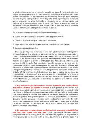 si usted está esperando que el mercado haga algo por usted. En caso contrario, si no
espera que el mercado le de la razón, usted no tiene ningún argumento para tener
miedo a equivocarse. Si no esperamos que el mercado nos haga ganar, tampoco
tenemos ninguna razón para tener miedo de perder. Si no esperamos que el mercado
vaya a mantener en forma indefinida su dirección, no hay ninguna razón para
molestarnos si dejamos dinero sobre la mesa. Por último, si espera ser capaz de
aprovechar cualquier oportunidad sólo porque usted la percibe y ésta se presentó,
usted no tiene ninguna razón para tener miedo de perder.
Por otra parte, si usted cree que todo lo que necesita saber es:
1. Que las probabilidades están en su favor antes de poner un trade.
2. Cuánto va a costarle averiguar si el trade va a funcionar.
3. Usted no necesita saber lo que va a pasar para hacer dinero en el trading.
4. Cualquier cosa puede suceder;
Entonces, ¿cómo puede el mercado hacerle mal? ¿Qué información podría generar
el mercado acerca de sí mismo que ponga en marcha los mecanismos para evadir el
dolor y que haya la posibilidad de que se excluya esta información de su conciencia?
Ninguna se me ocurre. Si usted cree que cualquier cosa puede suceder y que usted no
necesita saber qué va a ocurrir a continuación para hacer dinero, entonces usted
siempre tendrá la razón. Sus expectativas estarán siempre en armonía con las
condiciones existentes desde la perspectiva del mercado, de manera efectiva para
neutralizar su potencial de experimentar dolor emocional. Por la misma razón, ¿cómo
una operación perdedora o incluso una serie de operaciones perdedoras pueden tener
el típico efecto negativo, si usted realmente cree que el trading es una juego de
probabilidades o de números? Si su sistema pone las probabilidades a su favor, a
continuación, cada pérdida le pone mucho más cerca de una ganancia. Cuando
realmente cree esto, su respuesta a la pérdida de una operación, ya no tiene calidad
emocional negativa.
3. Hay una distribución aleatoria entre victorias y pérdidas para un determinado
conjunto de variables que definen un modelo. Si cada pérdida le pone mucho más
cerca de ganar, usted esperará con impaciencia la próxima aparición de su patrón, listo
para tomarlo sin la más mínima reserva o vacilación. Por otro lado, si usted todavía
cree que el trading se trata de unos análisis o de razonar, después de una pérdida
espera la aparición de su próximo patrón con inquietud, preguntándose si funcionará.
Esto, a su vez, hará que usted comience a reunir pruebas a favor o en contra del trade.
Usted reúne estas pruebas porque su temor de omitir algo es mayor que su miedo a
perder. En cualquier caso, usted no esta en el estado mental más favorable para
producir resultados consistentes.
4. Un sistema no es nada más que una indicación de una mayor probabilidad de
que una cosa ocurra más que otra. Crear consistencia requiere aceptar
completamente que el trading no se trata de tener una esperanza, o preguntarse, o
reunir pruebas de una manera u otra a fin de determinar si el próximo trade va a
 