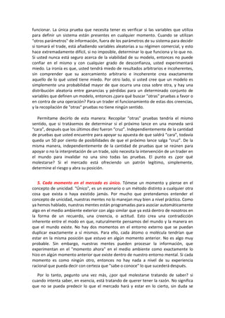 funcionar. La única prueba que necesita tener es verificar si las variables que utiliza
para definir un sistema están presentes en cualquier momento. Cuando se utilizan
"otros parámetros" de información, fuera de los parámetros de su sistema para decidir
si tomará el trade, está añadiendo variables aleatorias a su régimen comercial, y esto
hace extremadamente difícil, si no imposible, determinar lo que funciona y lo que no.
Si usted nunca está seguro acerca de la viabilidad de su modelo, entonces no puede
confiar en el mismo y con cualquier grado de desconfianza, usted experimentará
miedo. La ironía es que, usted tendrá miedo de resultados arbitrarios e incoherentes,
sin comprender que su acercamiento arbitrario e incoherente crea exactamente
aquello de lo qué usted tiene miedo. Por otro lado, si usted cree que un modelo es
simplemente una probabilidad mayor de que ocurra una cosa sobre otra, y hay una
distribución aleatoria entre ganancias y pérdidas para un determinado conjunto de
variables que definen un modelo, entonces ¿para qué buscar "otras" pruebas a favor o
en contra de una operación? Para un trader el funcionamiento de estas dos creencias,
y la recopilación de "otras" pruebas no tiene ningún sentido.
Permítame decirlo de esta manera: Recopilar "otras" pruebas tendría el mismo
sentido, que si tratásemos de determinar si el próximo lance en una moneda será
“cara”, después que los últimos diez fueron “cruz”. Independientemente de la cantidad
de pruebas que usted encuentre para apoyar su apuesta de que saldrá “cara”, todavía
queda un 50 por ciento de posibilidades de que el próximo lance salga “cruz”. De la
misma manera, independientemente de la cantidad de pruebas que se reúnen para
apoyar o no la interpretación de un trade, solo necesita la intervención de un trader en
el mundo para invalidar no una sino todas las pruebas. El punto es ¿por qué
molestarse? Si el mercado está ofreciendo un patrón legítimo, simplemente,
determine el riesgo y abra su posición.
5. Cada momento en el mercado es único. Tómese un momento y piense en el
concepto de unicidad. "Único", es un escenario o un método distinto a cualquier otra
cosa que exista o haya existido jamás. Por mucho que pretendamos entender el
concepto de unicidad, nuestras mentes no lo manejan muy bien a nivel práctico. Como
ya hemos hablado, nuestras mentes están programadas para asociar automáticamente
algo en el medio ambiente exterior con algo similar que ya está dentro de nosotros en
la forma de un recuerdo, una creencia, o actitud. Esto crea una contradicción
inherente entre el modo en que, naturalmente pensamos del mundo y la manera en
que el mundo existe. No hay dos momentos en el entorno externo que se puedan
duplicar exactamente a sí mismos. Para ello, cada átomo o molécula tendrían que
estar en la misma posición que estuvo en algún momento anterior. No es algo muy
probable. Sin embargo, nuestras mentes pueden procesar la información, que
experimentan en el "momento ahora" en el medio ambiente como exactamente lo
hizo en algún momento anterior que existe dentro de nuestro entorno mental. Si cada
momento es como ningún otro, entonces no hay nada a nivel de su experiencia
racional que pueda decir con certeza que "sabe o conoce" lo que sucederá después.
Por lo tanto, pegunto una vez más, ¿por qué molestarse tratando de saber? si
cuando intenta saber, en esencia, está tratando de querer tener la razón. No significa
que no se pueda predecir lo que el mercado hará y estar en lo cierto, sin duda se
 