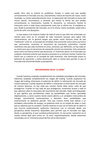 puede. Pero esto lo meterá en problemas. Porque si usted cree que predijo
correctamente el mercado una vez, naturalmente, tratará de hacerlo de nuevo. Como
resultado, su mente automáticamente inicia la exploración del mercado en busca del
mismo patrón, circunstancia, o situación que existía la última vez que predijo
correctamente su movimiento. Cuando lo encuentra, su estructura mental lo
interpreta como si todo fuese exactamente como fue la última vez. El problema es
que, desde la perspectiva del mercado, no es lo mismo. Como resultado, usted está a
punto de sufrir una decepción.
Lo que separa a los mejores traders de todo el resto es que ellos han entrenado sus
mentes para creer en la unicidad de cada momento (aunque para lograr este
entrenamiento, por lo general tengan que perder varias fortunas antes de que
"realmente" crean en el concepto de unicidad). Esta convicción actúa como una fuerza
que contrarresta, neutraliza el mecanismo de asociación automática. Cuando
realmente crea que cada momento es único, entonces, por definición, no hay nada en
su mente para que el mecanismo de asociación vincule ese momento. Esta convicción
actúa como una fuerza interior que desvincula el "momento ahora" en el mercado con
cualquier momento anterior que estuviera presente en su entorno mental. Cuanto más
fuerte sea su creencia en la unicidad de cada momento, más disminuido estará su
potencial de asociación, y dicha disminución abre su mente para percibir lo que el
mercado está ofreciendo desde su perspectiva.
MOVIMIENDOSE HACIA "LA ZONA"
Cuando hayamos aceptado completamente las realidades psicológicas del mercado,
habremos aceptado completamente los riesgos del trading. Cuando aceptamos los
riesgos del trading, eliminamos el potencial de definir la información de mercado de
manera dolorosa. Cuando dejamos de definir e interpretar la información de mercado
de manera dolorosa, no hay nada que nuestra mente deba evitar, nada de que
protegernos. Cuando no hay nada de que protegernos, tendremos acceso a todo lo
que sabemos sobre la naturaleza del movimiento del mercado. Nada será bloqueado,
lo que significa que percibiremos todas las posibilidades que hemos aprendido
objetivamente, y como nuestra mente estará abierta a un verdadero intercambio de
energía, naturalmente comenzaremos a descubrir otras posibilidades que
anteriormente no podíamos percibir. Para que nuestra mente esté abierta a un
verdadero intercambio de energía, no podemos estar en un estado de saber o creer
que ya sabemos que lo sucederá. Cuando estamos en paz con el hecho de no saber lo
que ocurrirá próximamente, podremos interactuar con el mercado desde una
perspectiva donde estaremos disponibles para permitir que el mercado nos diga,
desde su perspectiva, lo que sucederá próximamente. En ese punto, estaremos en el
estado mental ideal para entrar en "la zona" espontáneamente, donde estaremos
conectados con el “momento actual del fluir de la información”.
 