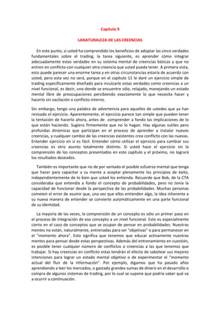 Capitulo 9
LANATURALEZA DE LAS CREENCIAS
En este punto, si usted ha comprendido los beneficios de adoptar las cinco verdades
fundamentales sobre el trading, la tarea siguiente, es aprender cómo integrar
adecuadamente estas verdades en su sistema mental de creencias básicas y que no
entren en conflicto con cualquier otra creencia que usted pueda tener. A primera vista,
esto puede parecer una enorme tarea y en otras circunstancias estaría de acuerdo con
usted, pero esta vez no será, porque en el capítulo 11 le daré un ejercicio simple de
trading específicamente diseñado para inculcarle estas verdades como creencias a un
nivel funcional, es decir, uno donde se encuentre sólo, relajado, manejando un estado
mental libre de preocupaciones percibiendo exactamente lo que necesita hacer y
hacerlo sin vacilación o conflicto interno.
Sin embargo, tengo una palabra de advertencia para aquellos de ustedes que ya han
revisado el ejercicio. Aparentemente, el ejercicio parece tan simple que pueden tener
la tentación de hacerlo ahora, antes de comprender a fondo las implicaciones de lo
que están haciendo. Sugiero firmemente que no lo hagan. Hay algunas sutiles pero
profundas dinámicas que participan en el proceso de aprender a instalar nuevos
creencias, y cualquier cambio de las creencias existentes crea conflicto con las nuevas.
Entender ejercicio en sí es fácil. Entender cómo utilizar el ejercicio para cambiar sus
creencias es otro asunto totalmente distinto. Si usted hace el ejercicio sin la
comprensión de los conceptos presentados en este capítulo y el próximo, no logrará
los resultados deseados.
También es importante que no de por sentado el posible esfuerzo mental que tenga
que hacer para capacitar a su mente a aceptar plenamente los principios de éxito,
independientemente de lo bien que usted los entienda. Recuerde que Bob, de la CTA
consideraba que entendía a fondo el concepto de probabilidades, pero no tenía la
capacidad de funcionar desde la perspectiva de las probabilidades. Muchas personas
cometen el error de asumir que, una vez que ellos entienden algo, la idea inherente a
su nueva manera de entender se convierte automáticamente en una parte funcional
de su identidad.
La mayoría de las veces, la comprensión de un concepto es sólo un primer paso en
el proceso de integración de ese concepto a un nivel funcional. Esto es especialmente
cierto en el caso de conceptos que se ocupan de pensar en probabilidades. Nuestras
mentes no están, naturalmente, entrenadas para ser "objetivas" o para permanecer en
el "momento ahora". Esto significa que tenemos que educar activamente nuestras
mentes para pensar desde estas perspectivas. Además del entrenamiento en cuestión,
es posible tener cualquier número de conflictos o creencias a las que tenemos que
trabajar. Si hay creencias en conflicto estas tendrán el efecto de sabotear sus mejores
intenciones para lograr un estado mental objetivo o de experimentar el “momento
actual del fluir de la información”. Por ejemplo, digamos que ha pasado años
aprendiendo a leer los mercados, o gastado grandes sumas de dinero en el desarrollo o
compra de algunos sistemas de trading, por lo cual se supone que podría saber qué va
a ocurrir a continuación.
 