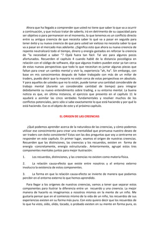 Ahora que ha llegado a comprender que usted no tiene que saber lo que va a ocurrir
a continuación, y que incluso tratar de saberlo, irá en detrimento de su capacidad para
ser objetivo o para permanecer en el momento, lo que tenemos es un conflicto directo
entre su antigua creencia de que necesita saber lo qué va a pasar en seguida para
tener éxito y su nueva creencia de que para usted ser exitoso no necesita saber lo que
va a pasar en el mercado mas adelante. ¿Significa esto que ahora su nueva creencia de
repente neutralizará todo el tiempo, dinero y energía gastados en reforzar la creencia
de "la necesidad a saber "? Ojalá fuera tan fácil. Tal vez para algunos pocos
afortunados. Recuerden el capítulo 4 cuando hablé de la distancia psicológica en
relación con el código de software, dije que algunos traders pueden estar ya tan cerca
de estas nuevas perspectivas que todo lo que necesitan es juntar algunas piezas que
faltan para crear un cambio mental y vivir la, experiencia "ah, ha". Sin embargo, con
base en mis conocimientos después de haber trabajado con más de un millar de
traders, puedo decir que la mayoría no están cerca de estas perspectivas en absoluto.
Y para aquellos de ustedes que no lo están, puede tomar una cantidad considerable de
trabajo mental (durante un considerable cantidad de tiempo) para integrar
debidamente su nuevo entendimiento sobre trading, a su entorno mental. La buena
noticia es que, en última instancia, el ejercicio que presento en el capítulo 11 le
ayudará a asimilar las cinco verdades fundamentales y resolver muchos de los
conflictos potenciales, pero sólo si sabe exactamente lo que está haciendo y por qué lo
está haciendo. Ese es el objeto de este y el próximo capítulo.
EL ORIGEN DE LAS CREENCIAS
¿Qué podemos aprender acerca de la naturaleza de las creencias, y cómo podemos
utilizar ese conocimiento para crear una mentalidad que promueva nuestro deseo de
ser traders con éxito consistente? Estas son las dos preguntas que voy a centrarme en
responder en este capítulo. En primer lugar, veamos el origen de nuestras creencias.
Recuerden que las distinciones, las creencias y los recuerdos, existen en forma de
energía -concretamente, energía estructurada-. Anteriormente, agrupé estos tres
componentes mentales juntos para mejor ilustración:
1. Los recuerdos, distinciones, y las creencias no existen como materia física.
2. La relación causa-efecto que existe entre nosotros y el entorno externo
involucra la existencia de estos componentes.
3. La forma en que la relación causa-efecto se invierte de manera que podamos
percibir en el entorno externo lo que hemos aprendido.
Para llegar a los orígenes de nuestras creencias, vamos a tener que separar estos
componentes para ilustrar la diferencia entre un recuerdo y una creencia. La mejor
manera de hacerlo es imaginarnos a nosotros mismos en la mente de un niño. Me
gustaría pensar que en el comienzo mismo de la vida de un niño, los recuerdos de sus
experiencias existen en su forma más pura. Con esto quiero decir que los recuerdos de
lo que ha visto, oído, olido, tocado, o probado existen en su mente en forma pura, es
 