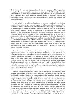 decir, información sensorial que no está relacionada con cualquier palabra específica o
concepto. Por lo tanto, defino un recuerdo puro, como la información sensorial
almacenada en su forma original. Una creencia, por otra parte, es un concepto acerca
de la naturaleza de la forma en que el entorno externo se expresa a sí mismo. Un
concepto combina la información pura sensorial con un sistema de símbolos que
llamamos lenguaje.
Por ejemplo, la mayoría de los niños tienen un recuerdo puro de cómo se siente al
ser alimentado con amor por una madre, pero no es hasta que el infante es enseñado
a vincular o asociar ciertas palabras con la información sensorial pura almacenada en
su memoria que se forma un concepto acerca de cómo se siente al ser alimentado
amorosamente. La frase "La vida es maravillosa" es un concepto. Por sí solas, estas
palabras forman una colección de símbolos abstractos sin sentido. Pero si un niño es
enseñado o bien decide conectar y nutrir estas palabras con carga positiva de
sentimientos, entonces los palabras ya no son una colección de símbolos abstractos, es
decir, este conjunto de palabras ya no son una frase abstracta. "La vida es maravillosa"
se convierte en una distinción definitiva acerca de la naturaleza de la existencia o la
manera en que el mundo funciona. Por la misma razón, si el niño no recibe suficiente
alimentación, en relación con sus necesidades, puede muy fácilmente vincular
sentimientos de dolor emocional a un concepto como "La vida no es justa" o "El
mundo es un lugar horrible".
En cualquier caso, cuando la energía positiva o negativa de nuestros recuerdos o
experiencias se vincula a un conjunto de palabras se convierte en que lo llamamos un
concepto, el concepto se convierte en energía y, como resultado, se transforma en una
creencia acerca de la naturaleza de la realidad. Si considera que los conceptos están
estructurados en el marco de un idioma y estimulados por nuestras experiencias, se
entiende mejor por qué me refiero a las creencias como "energía estructurada”
Cuando una creencia entra en existencia, ¿qué hace? ¿Cuál es su función? En cierto
modo parece ridículo hacer estas preguntas. Después de todo, todos tenemos
creencias. Estamos constantemente expresando nuestras creencias tanto verbalmente
como a través de nuestras acciones.
Además, constantemente interactuamos con otras creencias expresadas por otros
pueblos. Sin embargo, si me preguntan, "¿Qué hace exactamente una creencia?" las
posibilidades son que mi mente se quede en blanco. Por otro lado, si yo preguntara
acerca de las funciones de los ojos, los oídos, la nariz o los dientes, usted no tendría
ningún problema para responder. Dado que las creencias son componentes tan
importantes de nuestro carácter (en términos de su impacto sobre la calidad de
nuestras vidas), sin duda es una de las grandes ironías de la vida el que sean también
las menos pensadas y entendidas. ¿Qué quiero decir con "menos pensadas"?, es decir,
si tuviésemos un problema con una parte de nuestro cuerpo, naturalmente,
enfocaríamos nuestra atención en esa parte y pensaríamos en lo que tenemos que
hacer para solucionar ese problema. Sin embargo, esto no necesariamente sucede en
nosotros con los problemas que tienen que ver con nuestra calidad de vida, por
ejemplo, la falta de felicidad, un sentimiento de insatisfacción, o la falta de éxito en
 
