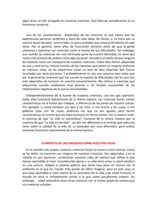 algún área, se han arraigado en nuestras creencias. Esta falta de consideración es un
fenómeno universal.
Una de las características destacadas de las creencias es que hacen que las
experiencias parezcan evidentes y fuera de toda duda. De hecho, si no fuera por su
intenso deseo de éxito como trader, es poco probable que usted profundizara en este
tema. Por lo general, toma años de frustración extrema antes de que la gente
comience a examinar sus creencias como la fuente de sus dificultades. Sin embargo,
aun cuando las creencias son una intrincada parte de nuestra identidad, no tiene que
tomar este proceso de análisis como algo personal. Considere el hecho de que ninguno
de nosotros nació con cualquiera de nuestras creencias. Todas ellas fueron adquiridas
de una u otra forma. Incluso muchas de las creencias que tienen un impacto profundo
en nuestras vidas, no las adquirimos como un acto de libre voluntad. Nos fueron
inculcadas por otras personas. Y probablemente no sea una sorpresa para nadie que
por lo general las creencias que nos causan la mayoría de dificultades son los que han
sido adquiridos de terceros sin nuestro consentimiento. Me refiero a creencias que
adquirimos cuando estábamos muy jóvenes y no éramos conscientes de las
implicaciones negativas de lo que se nos enseñaba.
Independientemente de la fuente de nuestras creencias, una vez que aparecen,
todas ellas funcionan básicamente de la misma manera. Las creencias tienen ciertas
características en la forma que trabajan, a diferencia de las partes de nuestro cuerpo.
Por ejemplo, si usted compara sus ojos y los míos, o mis manos y las suyas, o mis
glóbulos rojos con los suyos, podemos ver que no son iguales, pero tienen
características en común que los hace funcionar en forma similar. Por la misma razón,
la creencia de que "La vida es maravillosa", funciona de la misma manera que la
creencia de que "La vida es horrible". Las dos son diferentes y el sentido que cada uno
tiene sobre la calidad de la vida de su poseedor son muy diferentes, pero ambas
creencias funcionan exactamente de la misma manera.
El IMPACTO DE LAS CREENCIAS SOBRE NUESTRAS VIDAS
En el sentido más amplio, nuestras creencias forjan la manera como vivimos. Como
ya he dicho, no nacemos con ninguna de nuestras creencias. Son adquiridas, y en la
medida en que aparecen, condicionan nuestras vidas de manera que refleja lo que
hemos aprendido al creer. Considerarlas ajenas a su vida sería como si usted existiera
en una cultura, religión o sistema político que tiene muy poco en común con el
ambiente en el que ha nacido. Esto puede ser difícil imaginar, pero en este caso, lo
que haya aprendido a creer acerca de la naturaleza de la vida y de cómo funciona el
mundo no sería ni remotamente similar a lo que usted actualmente creyera. Sin
embargo, usted sostendría estas otras creencias con el mismo grado de certeza que
sus creencias actuales.
 