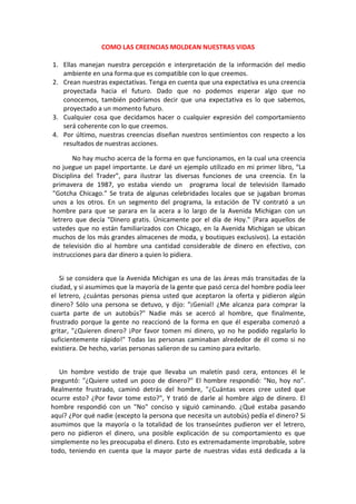 COMO LAS CREENCIAS MOLDEAN NUESTRAS VIDAS
1. Ellas manejan nuestra percepción e interpretación de la información del medio
ambiente en una forma que es compatible con lo que creemos.
2. Crean nuestras expectativas. Tenga en cuenta que una expectativa es una creencia
proyectada hacia el futuro. Dado que no podemos esperar algo que no
conocemos, también podríamos decir que una expectativa es lo que sabemos,
proyectado a un momento futuro.
3. Cualquier cosa que decidamos hacer o cualquier expresión del comportamiento
será coherente con lo que creemos.
4. Por último, nuestras creencias diseñan nuestros sentimientos con respecto a los
resultados de nuestras acciones.
No hay mucho acerca de la forma en que funcionamos, en la cual una creencia
no juegue un papel importante. Le daré un ejemplo utilizado en mi primer libro, “La
Disciplina del Trader”, para ilustrar las diversas funciones de una creencia. En la
primavera de 1987, yo estaba viendo un programa local de televisión llamado
"Gotcha Chicago." Se trata de algunas celebridades locales que se jugaban bromas
unos a los otros. En un segmento del programa, la estación de TV contrató a un
hombre para que se parara en la acera a lo largo de la Avenida Michigan con un
letrero que decía "Dinero gratis. Únicamente por el día de Hoy." (Para aquellos de
ustedes que no están familiarizados con Chicago, en la Avenida Michigan se ubican
muchos de los más grandes almacenes de moda, y boutiques exclusivos). La estación
de televisión dio al hombre una cantidad considerable de dinero en efectivo, con
instrucciones para dar dinero a quien lo pidiera.
Si se considera que la Avenida Michigan es una de las áreas más transitadas de la
ciudad, y si asumimos que la mayoría de la gente que pasó cerca del hombre podía leer
el letrero, ¿cuántas personas piensa usted que aceptaron la oferta y pidieron algún
dinero? Sólo una persona se detuvo, y dijo: "¡Genial! ¿Me alcanza para comprar la
cuarta parte de un autobús?" Nadie más se acercó al hombre, que finalmente,
frustrado porque la gente no reaccionó de la forma en que él esperaba comenzó a
gritar, "¿Quieren dinero? ¡Por favor tomen mi dinero, yo no he podido regalarlo lo
suficientemente rápido!" Todas las personas caminaban alrededor de él como si no
existiera. De hecho, varias personas salieron de su camino para evitarlo.
Un hombre vestido de traje que llevaba un maletín pasó cera, entonces él le
preguntó: "¿Quiere usted un poco de dinero?" El hombre respondió: "No, hoy no".
Realmente frustrado, caminó detrás del hombre, "¿Cuántas veces cree usted que
ocurre esto? ¿Por favor tome esto?", Y trató de darle al hombre algo de dinero. El
hombre respondió con un "No" conciso y siguió caminando. ¿Qué estaba pasando
aquí? ¿Por qué nadie (excepto la persona que necesita un autobús) pedía el dinero? Si
asumimos que la mayoría o la totalidad de los transeúntes pudieron ver el letrero,
pero no pidieron el dinero, una posible explicación de su comportamiento es que
simplemente no les preocupaba el dinero. Esto es extremadamente improbable, sobre
todo, teniendo en cuenta que la mayor parte de nuestras vidas está dedicada a la
 