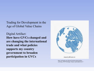 Trading for Development in the
Age of Global Value Chains
Digital Artifact:
How have GVCs changed and
are changing the international
trade and what policies
supports my country
government to broaden
participation in GVCs
https://de.freepik.com/vektoren-kostenlos/sketchy-globus-
zeichnung_764979.htm#page=1&query=globus&position=2
 