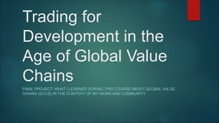 Trading for
Development in the
Age of Global Value
Chains
FINAL PROJECT: WHAT I LEARNED DURING THIS COURSE ABOUT GLOBAL VALUE
CHAINS (GVCS) IN THE CONTEXT OF MY WORK AND COMMUNITY
 