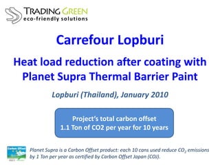 Carrefour Lopburi
Heat load reduction after coating with
 Planet Supra Thermal Barrier Paint
            Lopburi (Thailand), January 2010

                    Project’s total carbon offset
                1.1 Ton of CO2 per year for 10 years

   Planet Supra is a Carbon Offset product: each 10 cans used reduce CO2 emissions
   by 1 Ton per year as certified by Carbon Offset Japan (COJ).
 