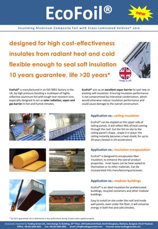 EcoFoil®
              Insulating Aluminum Composite Foil with Cross-Laminated Valéron® core



    designed for high cost-effectiveness
    insulates from radiant heat and cold
    flexible enough to seal soft insulation
    10 years guarantee, life >20 years*

    EcoFoil® is manufactured in an ISO 9001 factory in the                                EcoFoil® acts as an excellent vapor barrier to seal new or
    UK, by high pressure bonding a multilayer of highly                                   existing soft insulation. Ensuring insulation performance
    reflective aluminum foil with tough-tear resistant core,                              is not compromised by interstitial condensation, which
    especially designed to act as solar radiation, vapor and                              would otherwise reduce insulation performance and
    gas barrier in hot and humid climates.                                                could cause damage to the overall construction.



                                                                                                    Application ex.: ceiling insulation
                                                                                                    EcoFoil® can be stapled on the upper side of
                                                                                                    ceiling panels. It will reflect 96% of heat coming
                                                                                                    through the roof. Cut the foil on site to the
                                                                                                    ceiling panel’s shape , staple it in place: the
                                                                                                    ceiling instantly becomes a heat shield, for up to
                                                                                                    20 years (tested in UV accelerator).


                                                                                                    Application ex.: insulation encapsulation
                                                                                                    EcoFoil® is designed to encapsulate fiber
                                                                                                    insulation, to enhance the overall product
                                                                                                    properties. Inner layers can be heat sealed to
                                                                                                    themselves or to other materials. Can be
                                                                                                    incorporated into manufacturing processes.


                                                                                                    Application ex.: modular buildings
                                                                                                    EcoFoil® is an ideal insulation for prefabricated
                                                                                                    buildings, recycled containers and other modular
                                                                                                    buildings.

                                                                                                    Easy to install on site under the roof and inside
                                                                                                    wall panels, even under the floor, it will conserve
                                                                                                    energy in both hot and cold climates.


    * the foil is guaranteed not to delaminate or lose performance during 10 years when applied properly.

Exclusively imported by Trading Green Ltd., Interchange 21 Building, 32nd Floor, 399 Sukhumvit Road, North Klongtoey, Wattana, Bangkok 10110 Thailand.
              Office: +66 (0) 2660 3601 Fax: +66 (0) 2660 3881 Email: info@tradinggreenltd.com Internet: www.tradinggreenltd.com
 