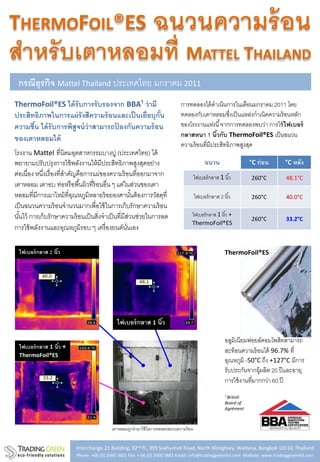 THERMOFOIL®ES                                                 ฉนวนความร้ อน
สาหรับเตาหลอมที่ MATTEL THAILAND
 กรณีธุรกิจ Mattel Thailand ประเทศไทย มกราคม 2011
ThermoFoil®ES ได้ รับการรั บรองจาก BBA¹ ว่ ามี                              การทดลองได้ ดาเนินการในเดือนมกราคม 2011 โดย
ประสิทธิภาพในการแผ่ รังสีความร้ อนและเป็ นเยื่อบุกัน
                                                   ้                        ทดลองกับเตาหลอมซึงเป็ นแหล่งกาเนิดความร้ อนหลัก
                                                                                                  ่
ความชืน ได้ รับการพิสูจน์ ว่าสามารถปองกันความร้ อน
      ้                             ้                                       ของโรงงานแห่งนี ้ จากการทดลองพบว่า การใช้ ไฟเบอร์
ของเตาหลอมได้                                                               กลาสหนา 1 นิวกับ ThermoFoil®ES เป็ นฉนวน
                                                                                            ้
                                                                            ความร้ อนที่มีประสิทธิภาพสูงสุด
โรงงาน Mattel ที่นิคมอุตสาหกรรมบางปู (ประเทศไทย) ได้
พยายามปรับปรุ งการใช้ พลังงานให้ มีประสิทธิภาพสูงสุดอย่าง                                  ฉนวน                   °C ก่ อน     °C หลัง
ต่อเนื่อง หนึงเรื่ องที่สาคัญคือการแผ่ของความร้ อนที่ออกมาจาก
             ่                                                                        ไฟเบอร์ กลาส 1 นิ ้ว        260°C        48.1°C
เตาหลอม เตาอบ ท่อหรื อพื ้นผิวที่ร้อนอื่น ๆ แต่ในส่วนของเตา
หลอมที่มีการเผาไหม้ ที่อณหภูมิหลายร้ อยองศานันต้ องการวัสดุที่
                            ุ                          ้                              ไฟเบอร์ กลาส 2 นิ ้ว        260°C        40.0°C
เป็ นฉนวนความร้ อนจานวนมากเพื่อใช้ ในการเก็บรักษาความร้ อน
นันไว้ การเก็บรักษาความร้ อนเป็ นสิ่งจาเป็ นที่มีสวนช่วยในการลด
  ้                                                  ่                            ไฟเบอร์ กลาส 1 นิ ้ว +
                                                                                                                  260°C        33.2°C
                                                                                  ThermoFoil®ES
การใช้ พลังงานและอุณหภูมิรอบ ๆ เครื่ องยนต์นนเอง  ั่

 ไฟเบอร์ กลาส 2 นิว
                  ้                                                                                   ThermoFoil®ES




                                            ไฟเบอร์ กลาส 1 นิว
                                                             ้

                                                                                                      อลูมิเนียมฟอยล์คอมโพสิทสามารถ
 ไฟเบอร์ กลาส 1 นิว +
                  ้
                                                                                                      สะท้ อนความร้ อนได้ 96.7% ที่
 ThermoFoil®ES
                                                                                                      อุณหภูมิ -50°C ถึง +127°C มีการ
                                                                                                      รับประกันจากผู้ผลิต 20 ปี และอายุ
                                                                                                      การใช้ งานที่มากกว่า 60 ปี
                                                                                                      ¹ British
                                                                                                      Board of
                                                                                                      Agrément



                                          เตาหลอมถูกนามาใช้ ในการทดลองฉนวนความร้ อน


                         Interchange 21 Building, 32nd fl., 399 Sukhumvit Road, North Klongtoey, Wattana, Bangkok 10110, Thailand
                         Phone: +66 (0) 2660 3601 Fax: + 66 (0) 2660 3881 Email: info@tradinggreenltd.com Website: www.tradinggreenltd.com
 