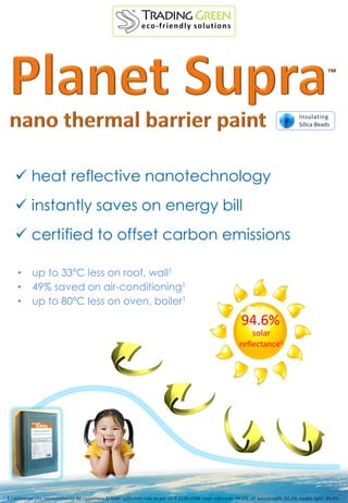 ™




                                                                                                                                             Insulating
                                                                                                                                             Silica Beads




    heat reflective nanotechnology
    instantly saves on energy bill
    certified to offset carbon emissions

     •      up to 33ºC less on roof, wall1
     •      49% saved on air-conditioning1
     •      up to 80ºC less on oven, boiler1
                                                                                                                 94.6%
                                                                                                                    solar
                                                                                                                reflectance2




1 ) actual on-site measurements by customers 2) Solar reflection rate as per JIS R 3106:1998: near -infrareds: 94.6%, all wavelength: 92.3%, visible light: 90.4%
 