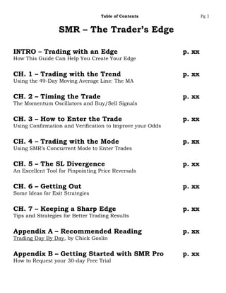 Table of Contents                Pg 1


                  SMR – The Trader’s Edge

INTRO – Trading with an Edge                               p. xx
How This Guide Can Help You Create Your Edge


CH. 1 – Trading with the Trend                             p. xx
Using the 49-Day Moving Average Line: The MA


CH. 2 – Timing the Trade                                   p. xx
The Momentum Oscillators and Buy/Sell Signals


CH. 3 – How to Enter the Trade                             p. xx
Using Confirmation and Verification to Improve your Odds


CH. 4 – Trading with the Mode                              p. xx
Using SMR’s Concurrent Mode to Enter Trades


CH. 5 – The SL Divergence                                  p. xx
An Excellent Tool for Pinpointing Price Reversals


CH. 6 – Getting Out                                        p. xx
Some Ideas for Exit Strategies


CH. 7 – Keeping a Sharp Edge                               p. xx
Tips and Strategies for Better Trading Results


Appendix A – Recommended Reading                           p. xx
Trading Day By Day, by Chick Goslin


Appendix B – Getting Started with SMR Pro                  p. xx
How to Request your 30-day Free Trial
 