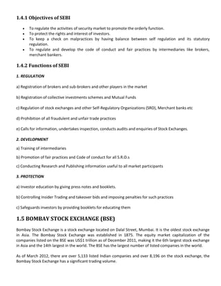1.4.1 Objectives of SEBI

       To regulate the activities of security market to promote the orderly function.
       To protect the rights and interest of investors.
       To keep a check on malpractices by having balance between self regulation and its statutory
       regulation.
       To regulate and develop the code of conduct and fair practices by intermediaries like brokers,
       merchant bankers.

1.4.2 Functions of SEBI

1. REGULATION

a) Registration of brokers and sub-brokers and other players in the market

b) Registration of collective investments schemes and Mutual Funds

c) Regulation of stock exchanges and other Self-Regulatory Organizations (SRO), Merchant banks etc

d) Prohibition of all fraudulent and unfair trade practices

e) Calls for information, undertakes inspection, conducts audits and enquiries of Stock Exchanges.

2. DEVELOPMENT

a) Training of intermediaries

b) Promotion of fair practices and Code of conduct for all S.R.O.s

c) Conducting Research and Publishing information useful to all market participants

3. PROTECTION

a) Investor education by giving press notes and booklets.

b) Controlling Insider Trading and takeover bids and imposing penalties for such practices

c) Safeguards investors by providing booklets for educating them

1.5 BOMBAY STOCK EXCHANGE (BSE)
Bombay Stock Exchange is a stock exchange located on Dalal Street, Mumbai. It is the oldest stock exchange
in Asia. The Bombay Stock Exchange was established in 1875. The equity market capitalization of the
companies listed on the BSE was US$1 trillion as of December 2011, making it the 6th largest stock exchange
in Asia and the 14th largest in the world. The BSE has the largest number of listed companies in the world.

As of March 2012, there are over 5,133 listed Indian companies and over 8,196 on the stock exchange, the
Bombay Stock Exchange has a significant trading volume.
 