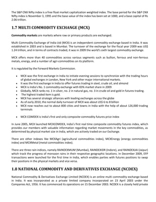 The S&P CNX Nifty index is a free float market capitalization weighted index. The base period for the S&P CNX
Nifty index is November 3, 1995 and the base value of the index has been set at 1000, and a base capital of Rs
2.06 trillion.

1.7 MULTI COMMODITY EXCHANGE (MCX)
Commodity markets are markets where raw or primary products are exchanged.

Multi Commodity Exchange of India Ltd (MCX) is an independent commodity exchange based in India. It was
established in 2003 and is based in Mumbai. The turnover of the exchange for the fiscal year 2009 was US$
1.24 trillion, and in terms of contracts traded, it was in 2009 the world's sixth largest commodity exchange.

MCX offers more than 40 commodities across various segments such as bullion, ferrous and non-ferrous
metals, energy, and a number of agri-commodities on its platform.

It is regulated by the Forward Markets Commission.

       MCX was the first exchange in India to initiate evening sessions to synchronize with the trading hours
       of global exchanges in London, New York and other major international markets.
       It was the first exchange in India to offer futures trading in steel, crude oil, and almond
       MCX is India's No. 1 commodity exchange with 83% market share in 2009
       Globally, MCX ranks no. 1 in silver, no. 2 in natural gas, no. 3 in crude oil and gold in futures trading.
        The highest traded item is gold.
       MCX has several strategic alliances with leading exchanges across the globe
       As of early 2010, the normal daily turnover of MCX was about US$ 6 to 8 billion
       MCX now reaches out to about 800 cities and towns in India with the help of about 126,000 trading
       terminals

       MCX COMDEX is India's first and only composite commodity futures price index

In June 2005, MCX launched MCXCOMDEX, India’s first real time composite commodity futures index, which
provides our members with valuable information regarding market movements in the key commodities, as
determined by physical market size in India, which are actively traded on our Exchange.

There are other indexes like MCXAgri (agricultural commodities index), MCXEnergy (energy commodities
index) and MCXMetal (metal commodities index).

There are three rain indices, namely RAINDEXMUM (Mumbai), RAINDEXIDR (Indore), and RAINDEXJAI (Jaipur)
which track the progress of monsoon rains in their respective geographic locations. In December 2009, EFP
transactions were launched for the first time in India, which enables parties with futures positions to swap
their positions in the physical markets and vice versa.

1.8 NATIONAL COMMODITY AND DERIVATIVES EXCHANGE (NCDEX)
National Commodity & Derivatives Exchange Limited (NCDEX) is an online multi commodity exchange based
in India. It was incorporated as a private limited company incorporated on 23 April 2003 under the
Companies Act, 1956. It has commenced its operations on 15 December 2003. NCDEX is a closely held private
 