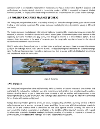 company which is promoted by national level institutions and has an independent Board of Directors and
professionals not having vested interest in commodity markets. NCDEX is regulated by Forward Market
Commission (FMC) in respect of futures trading in commodities. 57 commodities are traded on this exchange.

1.9 FOREIGN EXCHANGE MARKET (FOREX)
The foreign exchange market (FOREX or currency market) is a form of exchange for the global decentralized
trading of international currencies. The foreign exchange market determines the relative values of different
currencies.

The foreign exchange market assists international trade and investment by enabling currency conversion. For
example, it permits a business in the United States to import goods from the European Union member states
especially Euro zone members and pay Euros, even though its income is in United States dollars. It also
supports direct speculation in the value of currencies, and the carry trade, speculation based on the interest
rate differential between two currencies.

FOREX, unlike other financial markets, is not tied to an actual stock exchange. Forex is an over-the-counter
(OTC) or off-exchange market. It’s a 24 hour market. The spot exchange rate refers to the current exchange
rate. The forward exchange rate refers to an exchange rate that is quoted and traded today but for delivery
and payment on a specific future date.




                                              Fig 1.6: Currency

1.9.1 Purpose

The foreign exchange market is the mechanism by which currencies are valued relative to one another, and
exchanged. An individual or institution buys one currency and sells another in a simultaneous transaction.
Currency trading always occurs in pairs where one currency is sold for another and is represented in the
following notation: EUR/USD or CHF/YEN. The exchange rate is determined through the interaction of market
forces dealing with supply and demand.

Foreign Exchange Traders generate profits, or losses, by speculating whether a currency will rise or fall in
value in comparison to another currency. A trader would buy the currency which is anticipated to gain in
value, or sell the currency which is anticipated to lose value against another currency. The value of a
currency, in the simplest explanation, is a reflection of the condition of that country's economy with respect
to other major economies. Reactive trading is the buying or selling of currencies in response to economic or
political events, while speculative trading is based on a trader anticipating events.
 