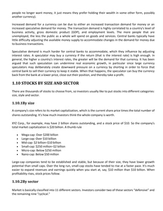 people no longer want money, it just means they prefer holding their wealth in some other form, possibly
another currency).

Increased demand for a currency can be due to either an increased transaction demand for money or an
increased speculative demand for money. The transaction demand is highly correlated to a country's level of
business activity, gross domestic product (GDP), and employment levels. The more people that are
unemployed, the less the public as a whole will spend on goods and services. Central banks typically have
little difficulty adjusting the available money supply to accommodate changes in the demand for money due
to business transactions.

Speculative demand is much harder for central banks to accommodate, which they influence by adjusting
interest rates. A speculator may buy a currency if the return (that is the interest rate) is high enough. In
general, the higher a country's interest rates, the greater will be the demand for that currency. It has been
argued that such speculation can undermine real economic growth, in particular since large currency
speculators may deliberately create downward pressure on a currency by shorting in order to force that
central bank to sell their currency to keep it stable. When that happens, the speculator can buy the currency
back from the bank at a lower price, close out their position, and thereby take a profit.

1.10 STOCKS BY SIZE AND SECTOR
There are thousands of stocks to choose from, so investors usually like to put stocks into different categories:
size, style and sector.

1.10.1By size
A company's size refers to its market capitalization, which is the current share price times the total number of
shares outstanding. It's how much investors think the whole company is worth.

XYZ Corp., for example, may have 2 billion shares outstanding, and a stock price of $10. So the company's
total market capitalization is $20 billion. A thumb rule

       Mega-cap: Over $200 billion
       Large-cap: Over $10 billion
       Mid-cap: $2 billion–$10 billion
       Small-cap: $250 million–$2 billion
       Micro-cap: Below $250 million
       Nano-cap: Below $50 million

Large-cap companies tend to be established and stable, but because of their size, they have lower growth
potential than small caps. Over the long run, small-cap stocks have tended to rise at a faster pace. It's much
easier to expand revenues and earnings quickly when you start at, say, $10 million than $10 billion. When
profitability rises, stock prices follow.

1.10.2By sector

Market is basically classified into 11 different sectors. Investors consider two of these sectors “defensive” and
the remaining nine “cyclical.”
 