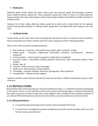  Defensive

Defensive stocks include utilities like water, electric, gas and consumer staples like beverages, cosmetics,
foods, medical products, tobacco etc. These companies usually don’t suffer as much in a market downturn
because people don’t stop using energy or eating. They provide a balance to portfolios and offer protection in
a falling market.

However, for all their safety, defensive stocks usually fail to climb with a rising market for the opposite
reasons they provide protection in a falling market: people don’t use significantly more energy or eat more
food.

     Cyclical stocks

Cyclical stocks, on the other hand, cover everything else and tend to react to a variety of market conditions
that can send them up or down, however when one sector is going up another may be going down.

Here is a list of the nine sectors considered cyclical:

    1. Basic materials – aluminium, steel, gold mining, metals, paper, containers, lumbar
    2. Capital goods – aerospace, engineering, construction, machinery, manufacturing , electrical
       equipment
    3. Communications – communication equipment, mobile phone, broadband
    4. Consumer cyclical – automobiles, building materials, leisure time, retail, restaurants, textiles, home
       building
    5. Energy – gas, oil
    6. Financial – banks, insurance, loans, brokerages
    7. Health care – pharmecuticals, private hospitals
    8. Technology – computer software, electronics, photography, office equipment
    9. Transportation – delivery services, logistics

Investors call them cyclical because they tend to move up and down in relation to businesses cycles or other
influences.


1.11 MUTUAL FUNDS
Mutual funds refer to the funds that are raised and invested mutually, i.e. on behalf of everyone participating
in the scheme. Hence it can be said that mutual fund is just the connecting bridge or a financial intermediary
that allows a group of investors to pool their money together with a predetermined investment objective. If
you and your friend both pool your money and invest it jointly, you have created your own mutual fund.

1.11.1Characteristics:
        A mutual fund actually belongs to the investors who have pooled their funds.

        A mutual fund is managed by investment professionals and other service providers, who earn a fee
         for their services, from the fund.
 