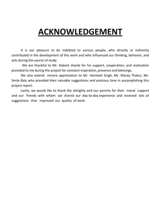 ACKNOWLEDGEMENT
      It is our pleasure to be indebted to various people, who directly or indirectly
contributed in the development of this work and who influenced our thinking, behavior, and
acts during the course of study.
       We are thankful to Mr. Rakesh Jhamb for his support, cooperation, and motivation
provided to me during the project for constant inspiration, presence and blessings.
      We also extend sincere appreciation to Mr. Harmeet Singh, Mr. Manoj Thakur, Mr.
Smile Baly who provided their valuable suggestions and precious time in accomplishing this
project report.
      Lastly, we would like to thank the almighty and our parents for their moral support
and our friends with whom we shared our day-to-day experience and received lots of
suggestions that improved our quality of work.
 