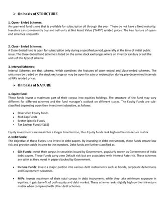  On basis of STRUCTURE

1. Open - Ended Schemes:
An open-end fund is one that is available for subscription all through the year. These do not have a fixed maturity.
Investors can conveniently buy and sell units at Net Asset Value ("NAV") related prices. The key feature of open-
end schemes is liquidity.


2. Close - Ended Schemes:
A Close-Ended fund is open for subscription only during a specified period, generally at the time of initial public
issue. The Close-Ended fund scheme is listed on the some stock exchanges where an investor can buy or sell the
units of this type of scheme.

3. Interval Schemes:
Interval Schemes are that scheme, which combines the features of open-ended and close-ended schemes. The
units may be traded on the stock exchange or may be open for sale or redemption during pre-determined intervals
at NAV related prices.

    On basis of NATURE

1. Equity fund:
These funds invest a maximum part of their corpus into equities holdings. The structure of the fund may vary
different for different schemes and the fund manager’s outlook on different stocks. The Equity Funds are sub-
classified depending upon their investment objective, as follows:

       Diversified Equity Funds
       Mid-Cap Funds
       Sector Specific Funds
       Tax Savings Funds (ELSS)

Equity investments are meant for a longer time horizon, thus Equity funds rank high on the risk-return matrix.
2. Debt funds:
The objective of these Funds is to invest in debt papers. By investing in debt instruments, these funds ensure low
risk and provide stable income to the investors. Debt funds are further classified as:

       Gilt Funds: Invest their corpus in securities issued by Government, popularly known as Government of India
       debt papers. These Funds carry zero Default risk but are associated with Interest Rate risk. These schemes
       are safer as they invest in papers backed by Government.

       Income Funds: Invest a major portion into various debt instruments such as bonds, corporate debentures
       and Government securities.

       MIPs: Invests maximum of their total corpus in debt instruments while they take minimum exposure in
       equities. It gets benefit of both equity and debt market. These scheme ranks slightly high on the risk-return
       matrix when compared with other debt schemes.
 