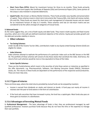 Short Term Plans (STPs): Meant for investment horizon for three to six months. These funds primarily
       invest in short term papers like Certificate of Deposits (CDs) and Commercial Papers (CPs). Some portion of
       the corpus is also invested in corporate debentures.

       Liquid Funds: Also known as Money Market Schemes, These funds provides easy liquidity and preservation
       of capital. These schemes invest in short-term instruments like Treasury Bills, inter-bank call money market,
       CPs and CDs. These funds are meant for short-term cash management of corporate houses and are meant
       for an investment horizon of 1day to 3 months. These schemes rank low on risk-return matrix and are
       considered to be the safest amongst all categories of mutual funds.

3. Balanced funds:
As the name suggest they, are a mix of both equity and debt funds. They invest in both equities and fixed income
securities, which are in line with pre-defined investment objective of the scheme. Equity part provides growth and
the debt part provides stability in returns.
    Other schemes

       Tax Saving Schemes:
    Under Sec.88 of the Income Tax Act 1961, contributions made to any Equity Linked Savings Scheme (ELSS) are
    eligible for rebate.

      Index Schemes:
    Index schemes attempt to replicate the performance of a particular index such as the BSE Sensex or the NSE
    50. The portfolio of these schemes will consist of only those stocks that constitute the index. And hence, the
    returns from such schemes would be more or less equivalent to those of the Index.

       Sector Specific Schemes:
    These are the funds/schemes which invest in the securities of only those sectors or industries as specified in
    the offer documents. e.g. Pharmaceuticals, Software, Fast Moving Consumer Goods (FMCG), Petroleum
    stocks, etc. The returns in these funds are dependent on the performance of the respective sectors/industries.
    These are most risky ones.



1.11.5 Types of returns
There are three ways, where the total returns provided by mutual funds can be enjoyed by investors:
       Income is earned from dividends on stocks and interest on bonds. A fund pays out nearly all income it
       receives over the year to fund owners in the form of a distribution.

       If the fund sells securities that have increased in price, the fund has a capital gain. Most funds also pass on
       these gains to investors in a distribution.

1.11.6 Advantages of Investing Mutual Funds
1. Professional Management - The basic advantage of funds is that, they are professional managed, by well
qualified professional. Investors purchase funds because they do not have the time or the expertise to manage
their own portfolio.
 