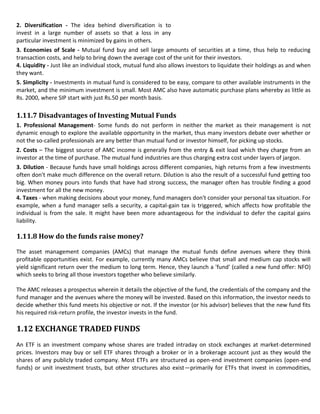 2. Diversification - The idea behind diversification is to
invest in a large number of assets so that a loss in any
particular investment is minimized by gains in others.
3. Economies of Scale - Mutual fund buy and sell large amounts of securities at a time, thus help to reducing
transaction costs, and help to bring down the average cost of the unit for their investors.
4. Liquidity - Just like an individual stock, mutual fund also allows investors to liquidate their holdings as and when
they want.
5. Simplicity - Investments in mutual fund is considered to be easy, compare to other available instruments in the
market, and the minimum investment is small. Most AMC also have automatic purchase plans whereby as little as
Rs. 2000, where SIP start with just Rs.50 per month basis.

1.11.7 Disadvantages of Investing Mutual Funds
1. Professional Management- Some funds do not perform in neither the market as their management is not
dynamic enough to explore the available opportunity in the market, thus many investors debate over whether or
not the so-called professionals are any better than mutual fund or investor himself, for picking up stocks.
2. Costs – The biggest source of AMC income is generally from the entry & exit load which they charge from an
investor at the time of purchase. The mutual fund industries are thus charging extra cost under layers of jargon.
3. Dilution - Because funds have small holdings across different companies, high returns from a few investments
often don't make much difference on the overall return. Dilution is also the result of a successful fund getting too
big. When money pours into funds that have had strong success, the manager often has trouble finding a good
investment for all the new money.
4. Taxes - when making decisions about your money, fund managers don't consider your personal tax situation. For
example, when a fund manager sells a security, a capital-gain tax is triggered, which affects how profitable the
individual is from the sale. It might have been more advantageous for the individual to defer the capital gains
liability.

1.11.8 How do the funds raise money?

The asset management companies (AMCs) that manage the mutual funds define avenues where they think
profitable opportunities exist. For example, currently many AMCs believe that small and medium cap stocks will
yield significant return over the medium to long term. Hence, they launch a 'fund' (called a new fund offer: NFO)
which seeks to bring all those investors together who believe similarly.

The AMC releases a prospectus wherein it details the objective of the fund, the credentials of the company and the
fund manager and the avenues where the money will be invested. Based on this information, the investor needs to
decide whether this fund meets his objective or not. If the investor (or his advisor) believes that the new fund fits
his required risk-return profile, the investor invests in the fund.

1.12 EXCHANGE TRADED FUNDS
An ETF is an investment company whose shares are traded intraday on stock exchanges at market-determined
prices. Investors may buy or sell ETF shares through a broker or in a brokerage account just as they would the
shares of any publicly traded company. Most ETFs are structured as open-end investment companies (open-end
funds) or unit investment trusts, but other structures also exist—primarily for ETFs that invest in commodities,
 