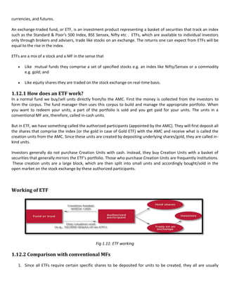 currencies, and futures.

An exchange-traded fund, or ETF, is an investment product representing a basket of securities that track an index
such as the Standard & Poor's 500 Index, BSE Sensex, Nifty etc . ETFs, which are available to individual investors
only through brokers and advisers, trade like stocks on an exchange. The returns one can expect from ETFs will be
equal to the rise in the index.

ETFs are a mix of a stock and a MF in the sense that

       Like mutual funds they comprise a set of specified stocks e.g. an index like Nifty/Sensex or a commodity
       e.g. gold; and

       Like equity shares they are traded on the stock exchange on real-time basis.

1.12.1 How does an ETF work?
In a normal fund we buy/sell units directly from/to the AMC. First the money is collected from the investors to
form the corpus. The fund manager then uses this corpus to build and manage the appropriate portfolio. When
you want to redeem your units, a part of the portfolio is sold and you get paid for your units. The units in a
conventional MF are, therefore, called in-cash units.

But in ETF, we have something called the authorized participants (appointed by the AMC). They will first deposit all
the shares that comprise the index (or the gold in case of Gold ETF) with the AMC and receive what is called the
creation units from the AMC. Since these units are created by depositing underlying shares/gold, they are called in-
kind units.

Investors generally do not purchase Creation Units with cash. Instead, they buy Creation Units with a basket of
securities that generally mirrors the ETF’s portfolio. Those who purchase Creation Units are frequently institutions.
 These creation units are a large block, which are then split into small units and accordingly bought/sold in the
open market on the stock exchange by these authorized participants.



Working of ETF




                                               Fig 1.11: ETF working

1.12.2 Comparison with conventional MFs

   1. Since all ETFs require certain specific shares to be deposited for units to be created, they all are usually
 