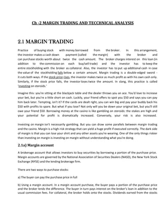 Ch -2 MARGIN TRADING AND TECCHNICAL ANALYSIS



2.1 MARGIN TRADING
Practice      of buying stock     with money borrowed         from     the broker.     In    this arrangement,
the investor makes a cash down          payment (called      the margin)     with       the     broker     and
can purchase stocks worth about twice the cash amount. The broker charges interest on this loan (in
addition to the commission on each buy/sell trade) and the investor has to keep the
entire stockholding with the broker as collateral. Also, the investor has to put up additional cash in case
the value of the stockholding falls below a certain amount. Margin trading is a double-edged sword -
it cuts both ways. If the stock price rises, the investor makes twice as much profit as with his own cash only.
Similarly, if the stock price falls, the investor loses twice the amount. In slang, this practice is called
'investing on steroids.'

Imagine this: you're sitting at the blackjack table and the dealer throws you an ace. You'd love to increase
your bet, but you're a little short on cash. Luckily, your friend offers to spot you $50 and says you can pay
him back later. Tempting, isn't it? If the cards are dealt right, you can win big and pay your buddy back his
$50 with profits to spare. But what if you lose? Not only will you be down your original bet, but you'll still
owe your friend $50. Borrowing money at the casino is like gambling on steroids: the stakes are high and
your potential for profit is dramatically increased. Conversely, your risk is also increased.

Investing on margin isn't necessarily gambling. But you can draw some parallels between margin trading
and the casino. Margin is a high-risk strategy that can yield a huge profit if executed correctly. The dark side
of margin is that you can lose your shirt and any other assets you're wearing. One of the only things riskier
than investing on margin is investing on margin without understanding what you're doing.

2.1a) Margin account
A brokerage account that allows investors to buy securities by borrowing a portion of the purchase price.
Margin accounts are governed by the National Association of Securities Dealers (NASD), the New York Stock
Exchange (NYSE) and the lending brokerage firm.

There are two ways to purchase stocks:

a) The buyer can pay the purchase price in full

b) Using a margin account. In a margin account purchase, the buyer pays a portion of the purchase price
and the broker lends the difference. The buyer in turn pays interest on the broker’s loan in addition to the
usual commission fees. For collateral, the broker holds onto the stocks. Dividends earned from the stocks
 
