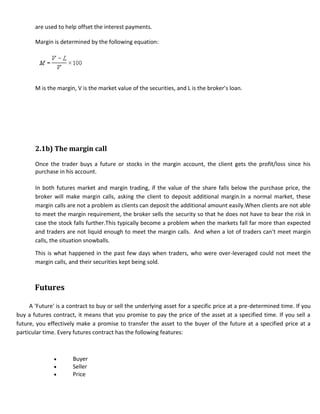 are used to help offset the interest payments.

       Margin is determined by the following equation:




       M is the margin, V is the market value of the securities, and L is the broker’s loan.




       2.1b) The margin call

       Once the trader buys a future or stocks in the margin account, the client gets the profit/loss since his
       purchase in his account.

       In both futures market and margin trading, if the value of the share falls below the purchase price, the
       broker will make margin calls, asking the client to deposit additional margin.In a normal market, these
       margin calls are not a problem as clients can deposit the additional amount easily.When clients are not able
       to meet the margin requirement, the broker sells the security so that he does not have to bear the risk in
       case the stock falls further.This typically become a problem when the markets fall far more than expected
       and traders are not liquid enough to meet the margin calls. And when a lot of traders can't meet margin
       calls, the situation snowballs.

       This is what happened in the past few days when traders, who were over-leveraged could not meet the
       margin calls, and their securities kept being sold.



       Futures

     A 'Future' is a contract to buy or sell the underlying asset for a specific price at a pre-determined time. If you
buy a futures contract, it means that you promise to pay the price of the asset at a specified time. If you sell a
future, you effectively make a promise to transfer the asset to the buyer of the future at a specified price at a
particular time. Every futures contract has the following features:



                      Buyer
                      Seller
                      Price
 