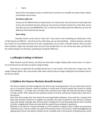 Expiry

              Some of the most popular assets on which futures contracts are available are equity stocks, indices,
              commodities and currency.

              No delivery right now
              Futures are for different kinds of requirements. For instance you may not have the money right now
              to buy, but you believe the price will go up. You just buy a forward contract for a later date, and on
              that date you buy and IMMEDIATELY sell, so that you will simply pocket the difference (or lose the
              difference if the stock has lost money).

              Short selling

               Secondly, futures can be used to "short sell". If you want to sell something you should own it first,
no? But futures are different - since they are for a later date, you can sell something without owning it, and then
buy it later! So if you believe the price of an item is going down, you can SELL a forward contract. Since you don't
have to deliver it right now, the buyer does not care if you already have it or not. On the later date, just buy from
the market and give it to the buyer, pocketing (or losing) the difference.



       2.2a)Margin trading vs futures

        Most investors buy the futures, but there are times when margin trading makes mores sense. If a stock is
not in the futures list, the client can go for margin funding.

       Since futures are generally not available beyond one or two months, if the client has a longer view, then
margin trading is better. Also, some brokers offer lower interest rates on margin trading than the prevalent rates in
the futures market.



       2.2b)How Do Futures Markets Benefit Society?
       The futures markets can help manage the risks that are part of doing business. This can mean lower costs to
       you as a consumer, because a well-run business is usually able to bring its goods and services to market
       more efficiently — at a lower cost. The fewer risks a business has to take, the lower the end price it needs
       to make a profit. That’s really the free enterprise system at its best, and futures markets play a vital role in
       this process.
       Also, firms that manage their risks tend to be more dependable employers. If you work for a company that
       deals with overseas customers or suppliers, for example, you have an interest in how well your company
       copes with foreign exchange rates and how well it manages the risk of fluctuating interest rates to protect
       its profits. Hedging with futures can assist with this aspect of your employer’s operations.
       Naturally, if you work for a futures exchange or a firm involved in trading, futures markets are particularly
       important to you. Futures markets are a part of the business scene in this country. Used knowledgeably and
       appropriately, futures and options markets can be a valuable asset in the business of doing business, which
 