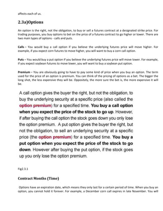 affects each of us.

2.3a)Options
An option is the right, not the obligation, to buy or sell a futures contract at a designated strike price. For
trading purposes, you buy options to bet on the price of a futures contract to go higher or lower. There are
two main types of options - calls and puts.

Calls – You would buy a call option if you believe the underlying futures price will move higher. For
example, if you expect corn futures to move higher, you will want to buy a corn call option.

Puts – You would buy a put option if you believe the underlying futures price will move lower. For example,
if you expect soybean futures to move lower, you will want to buy a soybean put option.

Premium – You are obviously going to have to pay some kind of price when you buy an option. The term
used for the price of an option is premium. You can think of the pricing of options as a bet. The bigger the
long shot, the less expensive they will be. Oppositely, the more sure the bet is, the more expensive it will
be.




Fig2.3.1


Contract Months (Time)

 Options have an expiration date, which means they only last for a certain period of time. When you buy an
option, you cannot hold it forever. For example, a December corn call expires in late November. You will
 