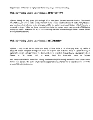 to participate in the move of high priced stocks using only a small capital outlay.

Options Trading Grants Unprecedented PROTECTION!


Options trading not only grants you leverage, but it also grants you PROTECTION! When a stock moves
AGAINST you, an options trader could potentially make a lesser loss than the stock trader. Why? Because
your maximum loss is limited to the price you paid for the option which could be just 10% of the price of
the stock, or lesser! Taking our Apple example from above, the stock trader's maximum risk is $9365 while
the option trader's maximum risk is $170 for controlling the same number of Apple stocks! Indeed, options
trading need not be risky!




Options Trading Grants Unprecedented FLEXIBILITY!


Options Trading allows you to profit from every possible move in the underlying asset! Up, Down or
Stagnant, there is an option strategy that allows you to profit from that exact move. In Options trading, an
options trader can easily participate in a downwards move on a stock through buying a put option without
having to risk margin calls by going short the underlying stock or futures.

Yes, there are even times when stock trading is riskier than option trading! Read about How Stocks Can Be
Riskier Than Options. This is also why I wrote this options trading tutorials site to teach the world about this
wonderful trading instrument.
 