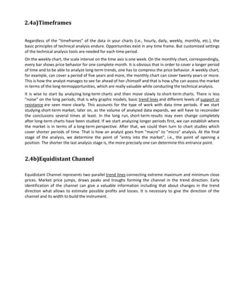 2.4a)Timeframes

Regardless of the "timeframes" of the data in your charts (i.e., hourly, daily, weekly, monthly, etc.), the
basic principles of technical analysis endure. Opportunities exist in any time frame. But customized settings
of the technical analysis tools are needed for each time period.
On the weekly chart, the scale interval on the time axis is one week. On the monthly chart, correspondingly,
every bar shows price behavior for one complete month. It is obvious that in order to cover a longer period
of time and to be able to analyze long-term trends, one has to compress the price behavior. A weekly chart,
for example, can cover a period of five years and more, the monthly chart can cover twenty years or more.
This is how the analyst manages to see far ahead of her-/himself and that is how s/he can assess the market
in terms of the long-termopportunities, which are really valuable while conducting the technical analysis.
It is wise to start by analyzing long-term charts and then move slowly to short-term charts. There is less
"noise" on the long periods, that is why graphic models, basic trend lines and different levels of support or
resistance are seen more clearly. This accounts for the type of work with data time periods. If we start
studying short-term market, later on, as the volume of analyzed data expands, we will have to reconsider
the conclusions several times at least. In the long run, short-term results may even change completely
after long-term charts have been studied. If we start analyzing longer periods first, we can establish where
the market is in terms of a long-term perspective. After that, we could then turn to chart studies which
cover shorter periods of time. That is how an analyst goes from "macro" to "micro" analysis. At the final
stage of the analysis, we determine the point of "entry into the market", i.e., the point of opening a
position. The shorter the last analysis stage is, the more precisely one can determine this entrance point.


2.4b)Equidistant Channel

Equidistant Channel represents two parallel trend lines connecting extreme maximum and minimum close
prices. Market price jumps, draws peaks and troughs forming the channel in the trend direction. Early
identification of the channel can give a valuable information including that about changes in the trend
direction what allows to estimate possible profits and losses. It is necessary to give the direction of the
channel and its width to build the instrument.
 