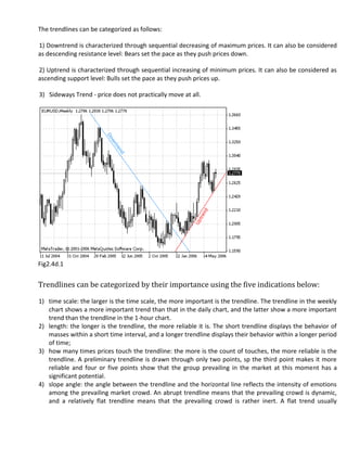 The trendlines can be categorized as follows:

1) Downtrend is characterized through sequential decreasing of maximum prices. It can also be considered
as descending resistance level: Bears set the pace as they push prices down.

2) Uptrend is characterized through sequential increasing of minimum prices. It can also be considered as
ascending support level: Bulls set the pace as they push prices up.

3) Sideways Trend - price does not practically move at all.




Fig2.4d.1


Trendlines can be categorized by their importance using the five indications below:

1) time scale: the larger is the time scale, the more important is the trendline. The trendline in the weekly
   chart shows a more important trend than that in the daily chart, and the latter show a more important
   trend than the trendline in the 1-hour chart.
2) length: the longer is the trendline, the more reliable it is. The short trendline displays the behavior of
   masses within a short time interval, and a longer trendline displays their behavior within a longer period
   of time;
3) how many times prices touch the trendline: the more is the count of touches, the more reliable is the
   trendline. A preliminary trendline is drawn through only two points, sp the third point makes it more
   reliable and four or five points show that the group prevailing in the market at this moment has a
   significant potential.
4) slope angle: the angle between the trendline and the horizontal line reflects the intensity of emotions
   among the prevailing market crowd. An abrupt trendline means that the prevailing crowd is dynamic,
   and a relatively flat trendline means that the prevailing crowd is rather inert. A flat trend usually
 