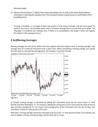 develops longer;

5) volume of transactions: it reflects how serious the players are, as well as the count of participants
   interested in retaining the existing trend. The increased Volume usually serves as confimation of the
   preceding trend.



   To draw a trendline, it is enough to have two points it to be drawn through, and one more point "to
   confirm" the trend. The trendline exists until it is broken through due to a price flick up or down. The
   "dog-legs" in trendlines are relatively rare. If there is no consolidation, the longer it does not happen,
   the sharper is the subsequent turn.


2.4e)Moving Averages

Moving averages are one of the oldest and most popular technical analysis tools. A moving average is the
average price of a financial instrument over a given time. When calculating a moving average, you specify
the time span to calculate the average price. For example, it could be 25 days.




Fig2.4e.1

A "simple" moving average is calculated by adding the instrument prices for the most recent "n" time
periods and then dividing by "n". For instance, adding the closing prices of an instrument for most recent 25
days and then dividing by 25. The result is the average price of the instrument over the last 25 days. This
calculation is done for each period in the chart.
Note that a moving average cannot be calculated until you have "n" time periods of data. For example, you
cannot display a 25-day moving average until the 25th day in a chart.
 