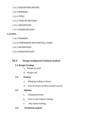 1.11.2 RISK RETURN MATRIX

     1.11.3 WORKING

     1.11.4 TYPES

     1.11.5 TYPES OF RETURNS

     1.11.6 ADVANTAGES

     1.11.7 DISADVANTAGES

1.12 ETFs

     1.12.1 WORKING

     1.12.2 COMPARISON WITH MUTUAL FUNDS

     1.12.3 ADVANTAGES

     1.12.4 DISADVANTAGES



     Ch-2      Margin trading and Technical Analysis

       2.1 Margin Trading
               a. Margin account

                b. Margin call

        2.2     Futures

                a.     Marging trading vs future

                b.     how do future markets benefit society

        2.3     Options

               a.      call,put,premium

               b.      How to start option trading

               c.       why option trading

        2.4         Technical analysis
 