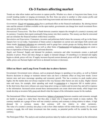Ch-3 Factors affecting market
     Trends are what allow traders and investors to capture profits. Whether on a short- or long-term time frame, in an
     overall trending market or ranging environment, the flow from one price to another is what creates profits and
     losses. There are four major factors that cause both long-term trends and short-term fluctuations.

1. Governments: Fiscal and monetary policy have a profound effect on the financial marketplace. By altering interest
   rates and the amount of dollars available on the open market, governments can change how much investment flows
   into and out of the country.
2. International Transactions: The flow of funds between countries impacts the strength of a country's economy and
   its currency. Countries that export continually bring money into their countries. This money can then be reinvested
   and can stimulate the financial markets within those countries.
3. Speculation and Expectation: Consumers, investors and politicians belief where the economy will go in the future
   impacts how we act today. Expectation of future action is dependent on current acts and shapes both current and
   future trends. Sentiment indicators are commonly used to gauge how certain groups are feeling about the current
   economy. Analysis of these indicators as well as other forms of fundamental and technical analysis can create a
   bias or expectation of future price rates and trend direction.
4. Supply and Demand: Supply and demand for products, currencies and other investments creates a push-pull
   dynamic in prices. Prices and rates change as supply or demand changes. If something is in demand and supply
   begins to shrink, prices will rise. If supply increases beyond current demand, prices will fall. If supply is relatively
   stable, prices can fluctuate higher and lower as demand increases or decreases.



     Effect on Short- and Long-Term Trends due to above factors:
1.   Government: Government news releases, such as proposed changes in spending or tax policy, as well as Federal
     Reserve decisions to change or maintain interest rates can have a dramatic effect on long term trends. Lower
     interest rates and taxes encourage spending and economic growth. This has a tendency to push market prices
     higher, but the market does not always respond in this way because other factors are also at play. Higher interest
     rates and taxes, for example, deter spending and result in contraction or a long-term fall in market prices.
     In the short term, these news releases can cause large price swings as traders and investors buy and sell in response
     to the information. Increased action around these announcements can create short-term trends, while longer term
     trends develop as investors fully grasp and absorb what the impact of the information means for the markets.

2.   The International Effect: International transactions, balance of payments between countries and economic strength
     are harder to gauge on a daily basis, but they play a major role in longer-term trends in many markets. The
     currency markets are a gauge of how well one country's currency and economy is doing relative to others. A high
     demand for a currency means that currency will rise relative to other currencies.
     The value of a country's currency also plays a role in how other markets will do within that country. If a country's
     currency is weak, this will deter investment into that country, as potential profits will be eroded by the weak
     currency.

3.   The Participant Effect: The analysis and resultant positions taken by traders and investors based on the information
 