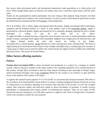 they receive about government policy and international transactions create speculation as to where prices will
     move. When enough people agree on direction, the market enters into a trend that could sustain itself for many
     years.
     Trends are also perpetuated by market participants who were wrong in their analysis; being forced to exit their
     losing trades pushes prices further in the current direction. As more investors climb aboard to profit from a trend,
     the market becomes saturated and the trend reverses, at least temporarily.

4.   The S & D Effect: This is where supply and demand enters the picture. Supply and demand affects individuals,
     companies and the financial markets as a whole. In some markets, such as the commodity markets, supply is
     determined by a physical product. Supply and demand for oil is constantly changing, adjusting the price a market
     participant      is      willing      to      pay       for     oil      today      and      in       the      future.
     As supply dwindles or demand increases, a long-term rise in oil prices can occur as market participants outbid one
     another to attain a seemingly finite supply of the commodity. Suppliers want a higher price for what they have, and
     a     higher     demand       pushes     the    price     that    buyers     are    willing     to     pay    higher.
     All markets have a similar dynamic. Stocks fluctuate on a short and long-term scale, creating trends. The threat of
     supply drying up at current prices forces buyers to buy at higher and higher prices, creating large price increases. If
     a large group of sellers were to enter the market, this would increase the supply of stock available and would likely
     push prices lower. This occurs on all time frames.

     Other factors affecting markets:
1. Policies:
     Foreign direct investment (FDI) is direct investment into production in a country by a company in another
     country, either by buying a company in the target country or by expanding operations of an existing business in
     that country. Foreign direct investment is done for many reasons including to take advantage of cheaper wages,
     special investment privileges such as tax exemptions offered by the country as an incentive to gain tariff-free
     access to the markets of the country or the region.

     in regard to the national income equation Y=C+I+G+(X-M), I is investment plus foreign investment, FDI refers to
     the net inflows of investment(inflow minus outflow) to acquire a lasting management interest (10 percent or more
     of voting stock) in an enterprise operating in an economy other than that of the investor. It is the sum of equity
     capital, other long-term capital, and short-term capital as shown the balance of payments. It usually involves
     participation in management, joint-venture, transfer of technology and expertise. There are two types of FDI:
     inward and outward, resulting in a net FDI inflow (positive or negative) and "stock of foreign direct investment",
     which is the cumulative number for a given period.
 