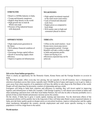 STRENGTHS                                          WEAKNESSES

           • Retail is a $450bn Industry in India.            • High capital investment required
           • Young and dynamic manpower                         in the retail sector (real estate)
           • Highest shop density in the world                • Lack of trained and educated
           • High growth rate in retail &                       work force
             Whole-sale trade                                 • Higher prices as compared to
           • Presence of big industrial houses                  local shops
             with deep pock.                                  • Will mainly cater to high-end
                                                                 consumers placed in metros



           OPPORTUNITIES                                      THREATS:

           • High employment generation in                    • Effect on the small retailers - local
           the future                                         Kirana stores (mom-pop stores)
           • Will enhance financial condition of              • Long gestation period - Foreign
           farmers                                            Retailers will take a while to adapt
           • Encourage foreign capital inflows                to India and generate profits
           • Result in increasing supply-chain                • States not buying in so
           efficiency                                         efficiencies expected may not be
           • Improve Logistics & Infrastructure               achieved.




         Fdi review from Indian perspective:
      1. There is clearly an opportunity for the Domestic Giants, Kirana Stores and the Foreign Retailers to co-exist in
         India
      2. The Wal-Mart model, offers every-day low pricing, but are typically in far-off locations, have a homogenous
         selection of products across their stores, typically need 150,000 sq feet of space and require a car to get to. India is
         years away from when majority of its population will have the ability to only shop at the Wal-Marts of the world.
         People will still shop there for proximity, comfort of relationship and easy credit.
      3. Foreigners will bring to India their expertise and efficiency in retailing, they will invest capital in improving
         logistics and infrastructure in India (for example: Cold Storage Logistics is still almost non-existent in India) and
         share technology and know-how with their local Indian Partners, but will also be able to become profitable over a
         period of time as their brands and presence increase across the country.
      4. On the whole, if India has to grow it needs capital, training and innovation. Yes the short-term effects of the
         announced reforms will be painful, but in the long-term if they will help make Retail a more organized industry in
         India, provide better quality goods at cheaper prices at convenient locations, improve infrastructure and the supply
         chain mechanism throughout the country, provide employment and retail sector specific training to a large
         population it will be a huge boon to the nation.

II)      World market:
 
