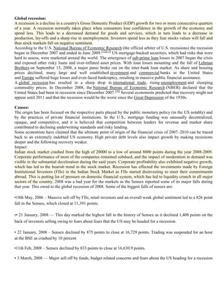 1. Global recession:
   A recession is a decline in a country's Gross Domestic Product (GDP) growth for two or more consecutive quarters
   of a year. A recession normally takes place when consumers lose confidence in the growth of the economy and
   spend less. This leads to a decreased demand for goods and services, which in turn leads to a decrease in
   production, lay-offs and a sharp rise in unemployment. Investors spend less as they fear stocks values will fall and
   thus stock markets fall on negative sentiment.
   According to the U.S. National Bureau of Economic Research (the official arbiter of U.S. recessions) the recession
   began in December 2007 and ended in June 2009.[12][13] US mortgage-backed securities, which had risks that were
   hard to assess, were marketed around the world. The emergence of sub-prime loan losses in 2007 began the crisis
   and exposed other risky loans and over-inflated asset prices. With loan losses mounting and the fall of Lehman
   Brothers on September 15, 2008, a major panic broke out on the inter-bank loan market. As share and housing
   prices declined, many large and well established investment and commercial banks in the United States
   and Europe suffered huge losses and even faced bankruptcy, resulting in massive public financial assistance.
   A global recession has resulted in a sharp drop in international trade, rising unemployment and slumping
   commodity prices. In December 2008, the National Bureau of Economic Research (NBER) declared that the
   United States had been in recession since December 2007.[16] Several economists predicted that recovery might not
   appear until 2011 and that the recession would be the worst since the Great Depression of the 1930s.

   Causes:
   The origin has been focused on the respective parts played by the public monetary policy (in the US notably) and
   by the practices of private financial institutions. In the U.S., mortgage funding was unusually decentralized,
   opaque, and competitive, and it is believed that competition between lenders for revenue and market share
   contributed to declining underwriting standards and risky lending.
   Some economists have claimed that the ultimate point of origin of the financial crisis of 2007–2010 can be traced
   back to an extremely indebted US economy. High private debt levels also impact growth by making recessions
   deeper and the following recovery weaker.
   Impact:
   Indian stock market crashed from the high of 20000 to a low of around 8000 points during the year 2008-2009.
   Corporate performance of most of the companies remained subdued, and the impact of moderation in demand was
   visible in the substantial deceleration during the said years. Corporate profitability also exhibited negative growth,
   which has led to the bearish trend in the stock market. Recession has effected the investments made by Foreign
   Institutional Investors (FIIs) in the Indian Stock Market as FIIs started disinvesting to meet their commitments
   abroad. This is putting lot of pressure on domestic financial system, which has led to liquidity crunch in all major
   sectors of the country. 2008 was a bad year for the markets as the Sensex reported some of its major falls during
   that year. This owed to the global recession of 2008. Some of the biggest falls of sensex are:

   •18th May, 2006 – Massive sell off by FIIs, retail investors and an overall weak global sentiment led to a 826 point
   fall in the Sensex, which closed at 11,391 points.

   r• 21 January, 2008 — This day marked the highest fall in the history of Sensex as it declined 1,408 points on the
   back of investors selling owing to fears about fears that the US may be headed for a recession.

   • 22 January, 2008 – Sensex declined by 875 points to close at 16,729 points. Trading was suspended for an hour
   at the BSE as crashed by 10 percent.

   •11th Feb, 2008 – Sensex declined by 833 points to close at 16,630.9 points.

   • 3 March, 2008 — Major sell off by funds, budget related concerns and fears about the US heading for a recession
 