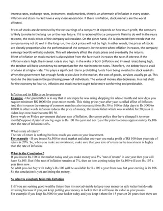 interest rates, exchange rates, investment, stock markets, there is an aftermath of inflation in every sector.
Inflation and stock market have a very close association. If there is inflation, stock markets are the worst
affected.

Prices of stocks are determined by the net earnings of a company. It depends on how much profit, the company
is likely to make in the long run or the near future. If it is reckoned that a company is likely to do well in the years
to come, the stock prices of the company will escalate. On the other hand, if it is observed from trends that the
company may not do well in the long run, the stock prices will not be high. In other words, the prices of stocks
are directly proportional to the performance of the company. In the event when inflation increases, the company
earnings (worth) will also subside. This will adversely affect the stock prices and eventually the returns.
Effect of inflation on stock market is also evident from the fact that it increases the rates if interest. If the
inflation rate is high, the interest rate is also high. In the wake of both (inflation and interest rates) being high,
the creditor will have a tendency to compensate for the rise in interest rates. Therefore, the debtor has to avail
of a loan at a higher rate. This plays a significant role in prohibiting funds from being invested in stock markets.
When the government has enough funds to circulate in the market, the cost of goods, services usually go up. This
leads to the decrease in the purchasing power of individuals. The value of money also decreases. In a nut shell,
for the economy to flourish, inflation and stock market ought to be more conforming and predictable.


Inflation and its Effects on Investments
Example - Our grandfather is to say that in one rupee he was doing shopping for whole month and now days you
require minimum RS 10000 for your entire month. This rising prices year after year is called effect of Inflation.
And this is reason the earning of common man has also increased from Rs 50 to 100 in older days to Rs 5000 to
10000.In other words inflation reduces the price of money, the movie ticket which was available for 50 paisa in
olden days now have become RS 50.
Every week on Friday government declares rate of Inflation. (In current policy they have changed it to every
month)Suppose if price of one kg sugar is Rs.100 this year and next year the price becomes approximately Rs.106
then the rate of inflation is 6%.

What is rate of return?
The rate of return is nothing but how much you earn on your investment.
For example - If you invest Rs.500 in stock market and after one year you make profit of RS 100 then your rate of
return is 20%. So, when you make an investment, make sure that your rate of return on the investment is higher
than the rate of inflation.

What is the Conclusion?
If you invest Rs.100 in the market today and you make money at a 5% "rate of return" in one year then you will
have Rs.105. But if the rate of inflation remains at 7%, then an item costing today for Rs.100 will cost Rs.107 a
year from now.
So what you can buy with today‘s Rs.100 will be available for Rs.107 a year from now but your earning is Rs 106.
So the conclusion is you are losing the money.

So what to conclude from this Inflation

1) If you are seeking good wealthy future then it is not advisable to keep your money in safe locker but do safe
investing because if you just keep putting your money in locker then it will loose its value as year passes.
For example if you keep Rs.5000 in your locker today and you keep it there for 15 years or 20 years then there are
 