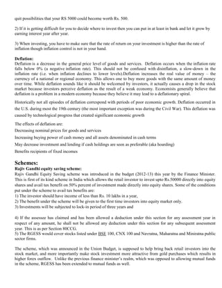 quit possibilities that your RS 5000 could become worth Rs. 500.

     2) If it is getting difficult for you to decide where to invest then you can put in at least in bank and let it grow by
     earning interest year after year.

     3) When investing, you have to make sure that the rate of return on your investment is higher than the rate of
     inflation though inflation control is not in your hand.

  3. Deflation:
     Deflation is a decrease in the general price level of goods and services. Deflation occurs when the inflation rate
     falls below 0% (a negative inflation rate). This should not be confused with disinflation, a slow-down in the
     inflation rate (i.e. when inflation declines to lower levels).Deflation increases the real value of money – the
     currency of a national or regional economy. This allows one to buy more goods with the same amount of money
     over time. While deflation sounds like it should be welcomed by investors, it actually causes a drop in the stock
     market because investors perceive deflation as the result of a weak economy. Economists generally believe that
     deflation is a problem in a modern economy because they believe it may lead to a deflationary spiral.
     Historically not all episodes of deflation correspond with periods of poor economic growth. Deflation occurred in
     the U.S. during most the 19th century (the most important exception was during the Civil War). This deflation was
     caused by technological progress that created significant economic growth

     The effects of deflation are:
  1. Decreasing nominal prices for goods and services
  2. Increasing buying power of cash money and all assets denominated in cash terms
  3. May decrease investment and lending if cash holdings are seen as preferable (aka hoarding)
  4. Benefits recipients of fixed incomes

III) Schemes:
     Rajiv Gandhi equity saving scheme:
     Rajiv Gandhi Equity Saving scheme was introduced in the budget (2012-13) this year by the Finance Minister.
     This is first of its kind scheme in India which allows the retail investor to invest upto Rs.50000 directly into equity
     shares and avail tax benefit on 50% percent of investment made directly into equity shares. Some of the conditions
     put under the scheme to avail tax benefits are:
     1) The investor should have income of less than Rs. 10 lakhs in a year,
     2) The benefit under the scheme will be given to the first time investors into equity market only.
     3) Investments will be subjected to lock-in period of three years and

     4) If the assessee has claimed and has been allowed a deduction under this section for any assessment year in
     respect of any amount, he shall not be allowed any deduction under this section for any subsequent assessment
     year. This is as per Section 80CCG.
     5) The RGESS would cover stocks listed under BSE 100, CNX 100 and Navratna, Maharatna and Miniratna public
     sector firms.

     The scheme, which was announced in the Union Budget, is supposed to help bring back retail investors into the
     stock market, and more importantly make stock investment more attractive from gold purchases which results in
     higher forex outflow. Unlike the previous finance minister‘s realm, which was opposed to allowing mutual funds
     in the scheme, RGESS has been extended to mutual funds as well.
 