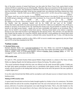 One of the prime concerns of mutual fund houses was that under the Direct Taxes Code, equity-linked savings
     schemes (ELSS) are expected to go out of Section 80C. Therefore, there are no incentives for the investor to put in
     money into equity schemes. The introduction of RGESS will partly offset the adverse impact. But ELSS, for some
     time now, has been doing quite badly. In the last four calendar years, net collections from these schemes have been
     falling consistently – from Rs 5,642 crore in 2008 to Rs 813 crore in 2011. In 2012, the net flows stand at Rs -132
     crore,                                              implying                                              outflows.
     The scheme, itself, has very few benefits. Investors whose annual income is less than Rs 10 lakh can invest up to
     Rs 50,000 and get a deduction of 50 per cent of the investment. So, if you invest Rs 50,000, you can claim a tax
     deduction          of       Rs         25,000        (50        per         cent         of       Rs       50,000).
     By capping it for investors whose incomes are less than Rs 10 lakh, a person in the 20 per cent tax bracket can get
     this benefit. And the maximum benefit will be Rs 5,000 (20 per cent of Rs 25,000).
     On the other hand, under ELSS, the entire amount (up to the limit Rs 1 lakh) was tax deductible. Two, ELSS gives
     benefits to investors of all income levels. By restricting the income level, the government is actually not giving
     benefits to the high income bracket – people who are more comfortable with equities as an investment. But, I
     guess, the tax benefit is not enough to attract them anyway. Allowing mutual funds in the scheme is important
     because no one wants retail investors to get influenced by tips and lose money. This will drive, not only them but
     their friends from the market, for a long time. RGESS, along with Sebi‘s recent guidelines for mutual funds which
     allows for a higher expense ratio if money is collected from centres beyond the top 15 cities, will help develop
     equities.
     But, a better option perhaps would be to allow NPS or EPF to invest in market more aggressively (not just 50 per
     cent in ETFs as has been mandated in the NPS).

IV) Various scams:
  a) Harshad Mehta scam:
     Harshad Shantilal Mehta was a convicted stockbroker of his time. Mehta was convicted by Bombay High
     Court and Supreme Court of India for ripping higher profits from stock market and trading, and for his infamous
     financial scandal, worth of 5,000 crore (US$945 million) in Bombay Stock Exchange (BSE), of 1992. He
     was tried for 9 years, until he died in the late 2001.

     1992 security scam

     On April 23, 1992, journalist Sucheta Dalal exposed Mehta's illegal methods in a column in The Times of India.
     Mehta was dipping illegally into the banking system to finance his buying. The authors explain:
     ―The crucial mechanism through which the scam was affected was the ready forward (RF) another. Crudely put,
     the bank lends against government securities just as a pawnbroker lends against jeweller. The borrowing bank
     actually sells the securities to the lending bank and buys them back at the end of the period of the loan, typically at
     a slightly higher price.‖

     It was this ready forward deal that Mehta and his accomplices used with great success to channel money from the
     banking system.
     Making of 1992 security scam
     A typical ready forward deal involved two banks brought together by a broker in lieu of a commission. The broker
     handles neither the cash nor the securities, though that wasn‘t the case in the lead-up to the scam. In this settlement
     process, deliveries of securities and payments were made through the broker. That is, the seller handed over the
     securities to the broker, who passed them to the buyer, while the buyer gave the cheque to the broker, who then
 